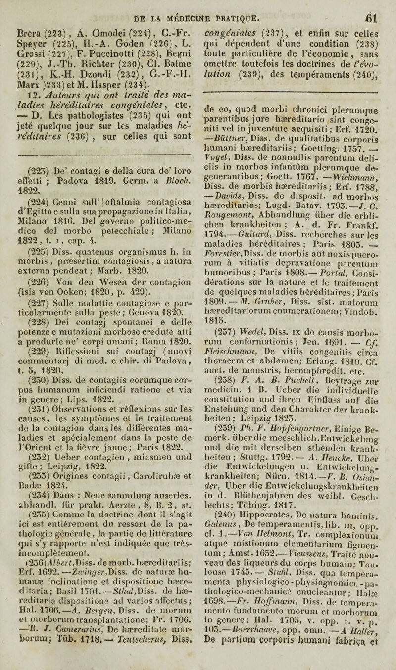 Brera (22â), A. Omodei (224), C.-Fr. Speyer (225), II.-A. Goden f226), L. Grossi (227), F. Puccinolti (228), Begni (229), J.-Th. Richter (230), Cl. Balme (231), K.-H. Dzondi (232), G.-F.-H. Marx )233) et M. Hasper (234). 12. Jouteurs qui ont traité des ma¬ ladies héréditaires congéniales^ etc. — D. Les pathologistes (235) qui ont jeté quelque jour sur les maladies hé¬ réditaires (236) , sur celles qui sont (223) De’ contagî e della cura de’ loro effetti ; Padova 1819. Germ, a Bloch. 1822. (224) Cennî sull’j oftalmia contagiosa d’Egittoe sulla suapropagazionein Italia, Milano 1816. Del governo politico-me¬ dico del morbo petecchiale ; Milano 1822 , t. I, cap. 4. (225) Diss. quatenus organismus h. in morbis , præsertim contagiosis, a natura externa pendeat ; Marb. 1820. (226) Von den Wesen der contagion (isis von Ooken; 1820, p. 429). (227) Sulle malattie contagiose e par- licolarmente sulla peste ; Genova 1820. (228) Dei contagj spontanei e delle potenzee mutazioni morbose credufe afti a produrle ne’ corpi umani ; Roma 1820. (229) Rillessioni sui contagj (nuovi commentarj di med. e chir. di Padova, t. 5, 1820, (250) Diss. de contagiis eorumque cor¬ pus humanum inficiendi ratione et via in genere ; Lips. 1822. (231) Observations et réflexions sur les causes, les symptômes et le traitement de la contagion dans les différentes ma¬ ladies et spécialement dans la peste de l’Orient et la fièvre jaune; Paris 1822. (232) Ueber conlagien , miasmen und gifle ; Leipzig, 1822. (233) Origines contagii, Caroliruhæ et Badæ 1824. (234) Dans : Neue sammlung auserles. abhandl. für prakt. Aerzte ,8, B. 2, st. (235) Comme la doctrine dont il s’agit ici est entièrement du ressort de la pa¬ thologie générale, la partie de littérature qui s’y rapporte n’est indiquée que très- incomplètement. (236) A/èerf,Diss. de morb. bæreditariis; Ei’f. 1692.—Z?vmger,Biss. de naturæ hu- manæ inclinatione et dispositione hære- ditaria; Basil 1701.—Stha/,Diss. de hæ- reditaria dispositione ad varies affectus; liai. 1706.—A. Bergen, Diss. de morum et morborum transplantatione; Fr. 1706. —B. J. Camerarins, De hæreditale mor¬ borum; Tüb. 1718,— Teutscherus, Diss, congéniaîes (237), et enfin sur celles qui dépendent d’une condition (238) toute particulière de l’économie, sans omettre toutefois les doctrines de Vévo¬ lution (239), des tempéraments (240), de eo, quod morbi chronici plerumque parentibus jure hæreditario sint conge- niti vel injuventute acquisiti ; Erf. 1720. —Biittnevy Diss. de qualitatibus corporis humani bæreditariis; Goetting. 1757. — Vogel, Diss. de nonnullis parentum deli- ciis in morbos infantum plerumque de- generantibus; Goett. 1767. —Wichmam?, Diss. de morbis bæreditariis; Erf. 1788, — Davids, Diss. de disposit. ad morbos hæreditarios; Lugd. Batav. 1793.—/. C. Bongemont, Abhandlung über die erbli- cben krankheiten ; A. d. Fr. Frankf. 1794.— Giiitard, Diss. recherches sur les maladies héréditaires ; Paris 1803. — Forestier,Diss. de morbis aut noxispuero- rum à vitiatis depravatione parentum humoribus ; Paris 1808.— Portai, Consi¬ dérations sur la nature et le traitement de quelques maladies héréditaires ; Paris 1809. — M. Gruber, Diss. sist. malorum hæreditariorum enumerationem; Vindob. 1815. (237) Wede/, Diss. ix de causis morbo¬ rum conformationis ; Jen. 1Q91. — Cf. Fleischmann, De vitiis congenitis circa thoracem et abdomen; Erlang. 1810. Cf. auct. de monstris, hermaphrodit. etc. (258) F. A. B. Puchelt, Beytrage zur medicin. 1 B. Ueber die individuelle constitution und ihren Einfluss auf die Enstehung und den Charakter der krank- beiten; Leipzig 1823. (259) Ph. F. Hopfengartner, Einige Be- merk. über die meeschlich.EnIwickelung und die mit derselben sthenden krank- beiten; Stutfg. 1792.— A. Hencke, Uber die Entwickelungen u. Entwickelung- krankheiten; INimi. 1814.—F. B. Oskm- der, Uber die Entwickelungskrankheiten in d. Blüthenjahren des weibl. Gesch- lechts; Tübing. 1817. (240) Hippocrates, De natura hominis. Galenus, De temperamentis, lib. ur, opp. cl. i.—Van Helmont, Tr. complexionum atque mistionum elementarium figmen- tum ; Amst. 1652.—Vieussens, Traité nou¬ veau des liqueurs du corps humain; Tou- louse 1745.— Stahl, Diss. qua tempera- menta physiologico-physiognomict -pa- thologico-mechanicè enucleanlur; llalæ 1698.—Fr. Hoffmann, Diss. de tempera- mento fundament-o morum et morborum in genere; liai. 1705, v. opp. t. v. p. 103.—Boerrhaave, opp. omn. —A Haller De partium çorporis humani fabriça et