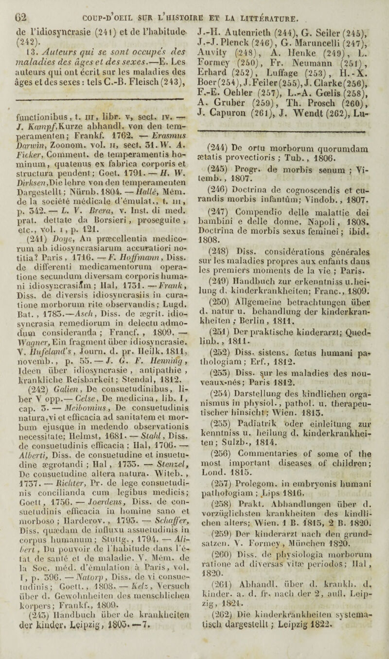 de l’idiosyncrasie (241) et de l’habitude^ (242). 13. Auteurs qui se sont occupe's des maladies des âges et des sexes.—E. Les auteurs qui ont écrit sur les maladies des âges et des sexes : tels G.-B. Fleisch (243), funclionibus, t. iii, libr. v, sect. iv. — /. Kampf,K\iYze abhandl. von den tera- peramenten; Frankf. 1762. — Erasmus Darivin, Zoonom. vol. ii, sect. 31. VF. A. Ficker, Comment, de temperamentis ho- minum, quatenus ex fabrica corporis et structura pendent; Goet. 1791. — H. VF. Dir/isen,Die lehre von den femperamenten Dargestellt; Nürnb.1804.—Hallé, Mém. de la société médicale d’émulat., t. ui, p. 542. — L. V. Brera, v. Inst, di med. prat. dettate da Borsieri, proseguite , etc., vol. I, p. 121. (241) Doijc, An prœcellentia medico- rum ab idiosyncrasiarum accuraliori no- titia? Paris, 1716. —F. Hoffmann, Diss. de differenti medicamentorum opera- tione secundum diversam corporis liuma- ni idiosyncrasiJm ; liai, 1751.—Frank, Diss. de diversis idiosyncrasiis in cura- lione morborum rite observandis; Lugd. Bat. , 1785.—Ascii, Diss. de ægrit. idio- syncrasia remediorum in delectu admo- dum consideranda ; Francf. , 1809. — VV^a^nrr, Ein fragment über idiosyncrasie. V. lJufeland’s, Journ. d. pr. Ileilk. 1811, novemb., p. 55. — J. G. F. Henning, Ideen über idiosyncrasie , antipathie , krankliche Reisbarkeit; Stendal, 1812. (242) Galien, De consuefudinibus, li¬ ber Y opp.— Celse, De medicina, lib. I, cap. 5. — Meibomins, De consuetudinis natura,vi et efficacia ad sanitafemel mor- bum ejusque in medendo observationis necessitate; Ilelmst, 1681. — Stahl, Diss. de consuetudinis efficacia ; liai, 1706. — Alberti, Diss. de consuetudine et insuetu- dine ægrotandi ; liai, 1735. — Stenzel, De consuetudine altera natura. Witeb. , 1757. — Richter, Pr. de lege consuetudi¬ nis concilianda cum legibus medicis; Goett, 1756. — Joerdens, Diss. de con- sueludinis efficacia in homine sano et morboso ; llarderov. , 1793. — Schaffer, Diss. quædani de iulluxu assuetudinis in corpus humanum; Sluttg., 1794. — Ali- bert, Du pouvoir de l’habilude dans l’é¬ tat de santé et de maladie. Y. Méra. de la Soc. méd. d’émulation à Paris, vol. l, p. 596. —Nalorp, Diss. de vi consue- ludinis; Goett., 1808. — A>/;:, Yersuch über d. Gewohuheilen des mensclilichen korpers; Frankf., 1809. (245) llandbucli über de krankliciten der kinder. Leipzig, 1803.—7. J.-H. Aulenrieth (244), G. Seiler (245), J .-J. Plenck (246), G. Maruncelli (247), Auvity (248), A. llenke (249), L. Formey (260), Fr. Neumann (251), Erhard (252), Luffage (253), H.-X. Boer(254), J.Feiier(255),J.Clarke(256), F.-E. Oebler (257), L..-A. Gœlis (258), A. Gruber (259), Th. Prosch (260), J. Capuron (261), J. Wendt (262), Lu- (244) De orfu morborum quorumdam ætatis provectioris ; Tub., 1806. (245) Progr. de morbis senum ; Yi- temb., 1807. (246) Doctrina de cognoscendis et cu- randis morbis infantum; Yindob., 1807. (247) Compendio delle malattie dei bambini e delle donne. Napoli , 1808. Doctrina de morbis sexus feminei ; ibid. 1808. (248) Diss. considérations générales sur les maladies propres aux enfants dans les premiers moments de la vie ; Paris. (249) Handbuch zur erkenntniss u.hei- lung d. kinderkrankheiten; Franc., 1809. (250) Allgemeine betrachtungen über d. nafur u. behandlung der kinderkran¬ kheiten ; Berlin, 1811. (251) Der praktische kinderai’zt; Qued- linb., 1811. (252) Diss. sistens. fœtus humani pa- thologiam; Erf., 1812. (255) Diss. ^ur les maladies des nou- veaux-nés; Paris 1812. (254) Darstellung des kindlichen orga- nismus in pliysiol., pathol. u. therapeu- lischer hinsiclit; Wien. 1813. (255) Padiatrik oder einleitung zur kenntniss u. Iieilung d. kinderkrankhei¬ ten; Sulzb., 1814. (256) Commentaries of some of the most important diseases of children; bond. 1815. (257) Prolegom. in embryonis humani patliologiam ; Lips 1816. (258) Prakt. Abbandlungen über d. vorzüglicbsteu krankheiten des kindli- cben alters; Wien. 1 B. 1815, 2 B. 1820. (259) Der kinderarzt nach den grund- satzcn. Y. Formey, 3Iiinciien 1820. (260) D iss. dc pbysiologia morborum ratione ad diversas vitæ périodes; liai , 1820. (261) Abhandl. über d, krankb. d. kinder, a. d. l‘r. nacb der 2, aufl. Leip¬ zig, 1821. (262) Die kinderkrankheiten syslema- tisch UargeslelU ; Leipzig 1822.