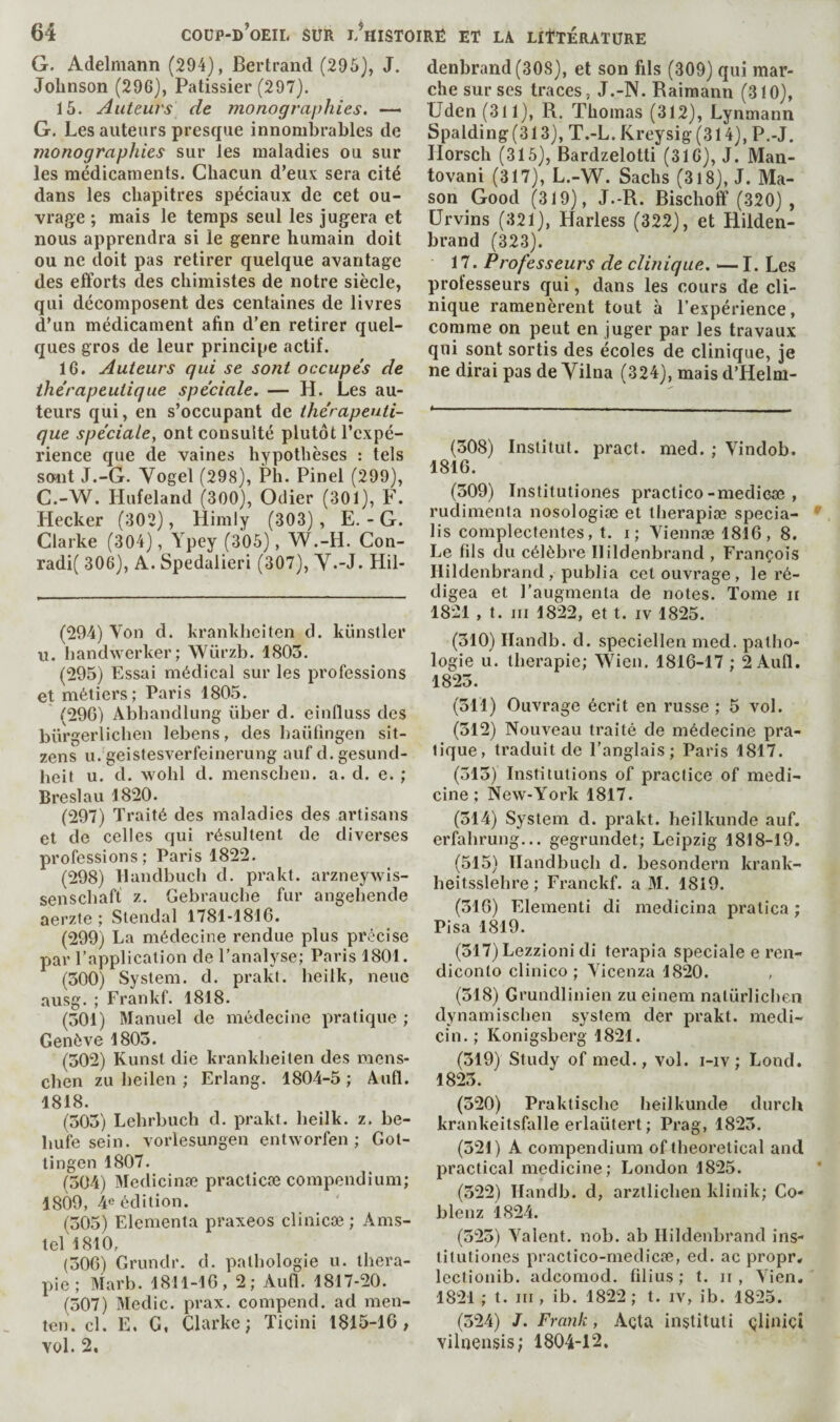 G. Adelmann (294), Bertrand (295), J, Johnson (29G), Pâtissier (297). 15. Auteurs de monographies. —- G. Les auteurs presque innombrables de monographies sur les maladies ou sur les médicaments. Chacun d’eux sera cité dans les chapitres spéciaux de cet ou¬ vrage ; mais le temps seul les jugera et nous apprendra si le genre humain doit ou ne doit pas retirer quelque avantage des efforts des chimistes de notre siècle, qui décomposent des centaines de livres d’un médicament afin d’en retirer quel¬ ques gros de leur principe actif. 16. Auteurs qui se sont occupe's de thérapeutique spéciale. — H. Les au¬ teurs qui, en s’occupant de thérapeuti¬ que spéciale, ont consulté plutôt l’expé¬ rience que de vaines hypothèses ; tels soait J.-G. Yogel (298), Ph. Pinel (299), C.-W. Hufeland (300), Odier (301), F. Hecker (302), Himly (303) , E. - G. Clarke (304), Ypey (305), W.-H. Con- radi( 306), A. Spedalieri (307), Y.-J. Hil- (294) Von d. krankhciten d. künstler u. handwerker; Würzb. 1803. (295) Essai médical sur les professions et métiers; Paris 1805. (29G) Abhandlung über d. einfluss des bürgerlicben lebens, des baüfingen sit- zens u. geistesverfeinerung auf d. gesund- beit u. d. wohl d. menscben. a. d. e. ; Breslau 1820. (297) Traité des maladies des artisans et de celles qui résultent de diverses professions; Paris 1822. (298) llandbuch d. prakt. arzneywis- senscbaft z. Gebraucbe fur angebende aerzte ; Stendal 1781-1816. (299) La médecine rendue plus précise par l’application de l’analyse; Paris 1801. (300) System, d. prakt. heilk, neue ausg. ; Frankf. 1818. (301) Manuel de médecine pratique ; Genève 1803. (302) Kunst die krankbeiten des mens¬ cben zu beilen ; Erlang. 1804-5 ; Aufl. 1818. (303) Lebrbucb d. prakt. beilk. z. be- bufe sein, vorlesungen entworfen ; Got¬ tingen 1807. (304) Medicinæ practicæ compendium; 1809, 4e édition. (305) Elementa praxeos clînicæ; Ams- tel 1810, (306) Grundr. d. palbologie u. théra¬ pie ; Marb. 1811-16, 2; Aufi. 1817-20. (307) Medic, prax. compend. ad men- ten. cl. E. G, Clarke; Ticini 1815-16, vol. 2. denbrand(308), et son fils (309) qui mar¬ che sur ses traces, J.-N. Rairaann (310), Uden (311), R. Thomas (312), Lynmann Spalding(313), T.-L.Kreysig(314),P.-J. Ilorsch (315), Bardzelotti (316), J. Man- tovani (317), L.-W. Sachs (318), J. Ma¬ son Good (319), J.-R. Bischoff (320) , ürvins (321), Harless (322), et Hilden- brand (323). 17. Professeurs de clinique. — I. Les professeurs qui, dans les cours de cli¬ nique ramenèrent tout à l’expérience, comme on peut en juger par les travaux qui sont sortis des écoles de clinique, je ne dirai pas de Yilna (324), mais d’Helm- (308) Institut, pract. med. ; Vindob. 1816. (309) Institutiones practice-medicœ , rudimenta nosologiæ et therapiæ specia- lis complectentes, t. i; Yiennæ 1816, 8. Le fils du célèbre Ilildenbrand , François Ilildenbrand , publia cet ouvrage, le ré¬ digea et l’augmenta de notes. Tome ii 1821 , t. ni 1822, et t. iv 1825. (310) Ilandb. d. speciellen med. patho¬ logie u. thérapie; Wien. 1816-17 ; 2 Aufl. 1823. (311) Ouvrage écrit en russe ; 5 vol. (312) Nouveau traité de médecine pra¬ tique, traduit de l’anglais; Paris 1817. (313) Institutions of practice of medi¬ cine; New-York 1817. (314) System d. prakt. heilkunde auf. erfahrung... gegrundet; Leipzig 1818-19. (515) llandbuch d. besondern krank- heitsslehre ; Franckf. a M. 1819. (316) Elementi di medicina pralica ; Pisa 1819. (317) Lezzioni di terapia Spéciale e ren- diconlo clinico ; Vicenza 1820. , (318) Grundlinien zu einem nalürlicben dynamischen system der prakt. medi- cin. ; Konigsberg 1821. (319) Study of med., vol. i-iv ; Lond. 1823. (320) Praktisclie heilkunde durch krankeitsfalle erlaütert ; Prag, 1823. (321) A compendium of theoretical and practical medicine; London 1825. (322) Ilandb. d, arztlichen klinik; Co¬ blenz 1824. (323) Valent, nob. ab Ilildenbrand ins¬ titutiones practico-medicæ, ed. ac propr* Icctionib. adcomod. filius ; t. ii , Vien. 1821 ; t. Ill, ib. 1822 ; t. iv, ib. 1825. (324) J. Frank, Açta instituli çliniçî vilnensis; 1804-12.