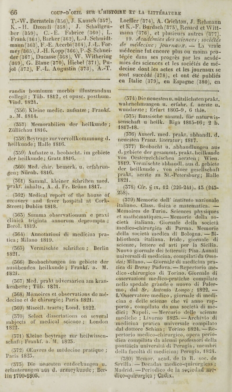 T.-W. Bernstein (356), J. Kauscli (357), K.-H. Dzondi (358), J. Scliallgru- her (359), C.-È. Fabrice (360), L. Frank(361), Barker (362), L.-J. Schmidt- mann(363), F.-E. Acerbi (364), J.-L. For- mey(365), J.-H. Kopp(366), P.-S. Schnei¬ der (367), Ducasse (368), W. Withering (369), G. Blane(370), Hiebel (371), Pu¬ jol (372), F.-L. Augustin (373), A.-T. randis borninum morbis illustrandam collegit ; Tüb. 1812, et opusc. posthum. Vinci. 1824. (556) Kleine medic, aufsatze ; Frankf. a. M. 1814. (557) Memorabilien der beilkunde ; Züllichau 1816. (558) Beytrage zur vervollkommnung d. beilkunde; Halle 1816. (559) Aufsatze u. beobacht. ini gebiete der beilkunde; Gratz 1816. (560) Med. cbir. bemerk. u. erfahrun- gen ; Nürnb. 1816. (561) Samml. kleiner schriften mecl. prakt. inhalts, A. d. Fr. Brünn 1817. (562) Medical report of the bouse of recovery and fever hospital at Cork- Street; Dublin 1818. (565) Suninia observationuin e praxi clinica triginta annorum dejarompta ; Berol. 1819. (564) Annotazioni di medicina pra- tica ; Milano 1819. (565) Vermiscble schriften ; Berlin 1821. (566) Beobachtungen im gebiete cler ausiibenden beilkunde ; Frankf. a. M. 1821. (567) Mecl. prakt adversarien am kran- kenbette ; Tiib. 1821. (568) Mémoires et observations de mé¬ decine et de chirurgie; Paris 1821. (569) Miscell. tracts; Loncl. 1822. (570) Select dissertations on several subjects of medical science ; London 1822. (571) Kleine bevtrage zur beihvissen- sebaft; Frankf. a/M; 1825.. (572) OEuvres de médecine pratique ; Paris 1825. (575) Die neuesten entdeckungen u. erlanterungen aus d. arzneykundc ; Ber- lin Loeider (374), A. Crichton, J, Rehmann et K.-F. Burdach(375), Renard et Witt- mann (376), et plusieurs autres (377). 19. Academies des sciences ; sociétés de médecine; journaux.— La vraie médecine fut encore plus ou moins pro¬ tégée dans ses progrès par les acadé¬ mies des sciences et les sociétés de mé¬ decine dont les actes et les journaux se sont succédé (378), et ont été publiés en Italie (379), en Espagne (380), en (574) Die neuesten u. nützlicbslen prakt. wahrnebmungen u. erfahr. f. aerzte u, wundarzte; Erfurt 1805-9, 6 tide. (575) Hussisebe samml. für naturwis- senschaft u beilk. Riga 1815-16; 2 b. 1817-18. (576) Auserl. med. prakt. abbancll. d. neuesten Franz, literatur; 1817. (577) Beobacht u. .abbandlungeu aus d. gebiete der gesammt. prakt. beilkunde von Oesterreicbischen aerzfen ; Wien. 1819. Yermischte abbancll. aus d. gebiete der beilkunde , von einer gesellscbaft prakt. aerzte zu Si.-Petersburg; Halle 1821. (578) Cfr. § IX, 12 (226-241), 15 (245- 258). (579) Memorie clelF institute nazionale italiano. Class, lisica e matematica. — Mémoires de Turin. Sciences physiques et mathématicjLies.— Memorie della so- cietà italiana. Giornale délia società medico-cbirurgica di Parma. Memorie clella società medica di Bologna.—Bi¬ bliotheca italiana. Iride, giornale di scienze, lettere ed arti per la Sicilia. Nuovo giornale clei letteraii; Pisa.Annali universalidi medicina, compilali cia Omo- dei; Milano. — Giornale di medicina pra- tica di Brern; Padova. — Répertorie me¬ dico-chirurgico di Torino. Giornale di osservazioni medico-pratiche compilate nello spéciale grande e nuovo di Paler¬ mo, clal Sr. Antonio Longo ; 1822. — L’Osservatore medico , giornale di mecli- cina e clelle scienze cbe vi anno rap¬ porte , compilato cia una società di me- clici ; Napoli.—Mercurio clelle scienze mediche ; Livorno 1825.—Arebivio di medicina pralica universale compilato dal clottore Schina; Torino 1824.—Re- pertorio medico-cbirurgico, opera perio¬ dica compilata cia alcuni professor! délia pontificia università di Perugia, membri della facoltà di medicina; Perugia, 1824. (580) Blemor. acad. de la R. soc. de Sevilla. — Decaclas meclico-quirurgicas ; Madrid. —Periodico de la svçicdad diçp-quirurgiça ; Cadix,