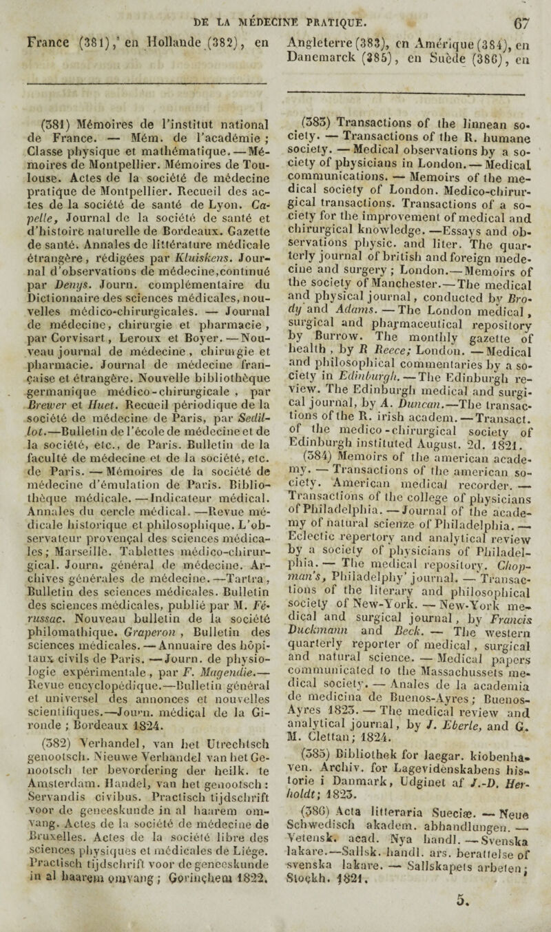 France (381) j'en Holhinde (382}, en Angleterre (383), on ximérique (384), en Danemarck (385), en Suède (38G), en (581) Mémoires de l’institut national de France. — Méin. de l’académie ; Classe physique et mathématique. — Mé¬ moires de Montpellier. Mémoires de Tou¬ louse. Actes de la société de médecine pratique de Montpellier. Recueil des ac¬ tes de la société de santé de Lyon. Ca- 'pelle. Journal de la société de santé et d’histoire naturelle de Bordeaux. Gazette de santé. Annales de littérature médicale étrangère, rédigées par Kluiskeris. Jour¬ nal d’observations de médecine,continué par Denys. Journ. complémentaire du Dictionnaire des sciences médicales, nou¬ velles médico-chirurgicales. — Journal de médecine, chirurgie et pharmacie, par Corvisart, Leroux et Boyer.—Nou¬ veau journal de médecine, chiruigie et pharmacie. Journal de médecine fran¬ çaise et étrangère. Nouvelle bibliothèque germanique médico-chirurgicale , par Brewer et Huet. Recueil périodique de la société de médecine de Paris, par Sedil^ lot.—Bulletin de l’école de médecine et de la société, etc., de Paris. Bulletin de la faculté de médecine et de la société, etc. de Paris.—Mémoires de la société de médecine d’émulation de Paris. Biblio¬ thèque médicale.—Indicateur médical. Annales du cercle médical. —Prevue mé¬ dicale historique et philosophique. L’ob¬ servateur provençal des sciences médica¬ les; Marseille. Tablettes médico-chirur¬ gical. Journ. général de médecine. Ar¬ chives générales de môdeeine.—Tartra , Bulletin des sciences médicales. Bulletin des seiences médicales, publié par M. Fé* russac. Nouveau bulletin de la société philomathique. Graperon , Bulletin des sciences médicales. — Annuaire des hôpi¬ taux civils de Paris. —Journ. de physio¬ logie expérimentale , par F. Magendie.— Prevue encyclopédique.—Bulletin général et universel des annonces et nouvelles scientifiques.—Jou'm. médical de la Gi¬ ronde ; Bordeaux 1824. (582) Yerhandel, van Iiet Utredilsch genoolsch. Nieuwe Yerhandel vanhetGe- nootseh ter bevordering der heilk. te Amsterdam. Handel, van het genootsch : Servandis civibus. Practisch tijdschrift voor de geneeskunde in al haareni om- vang. Actes de la société de médecine de Bruxelles. Actes de la société libre des sciences physiques et médicales de Liège. Practisch tijdsclirift voor de geneeskunde in al haurcjn omvang ; Gorinçhem 1822. ^ (585) Transactions of the linnean so- ciety. — Transactions of the R. humane society. —Medical observations by a so¬ ciety of physicians in London. —Medical communications. — Memoirs of the me¬ dical society ol London. Medico-chirur- gical transactions. Transactions of a so¬ ciety for the improvement of medical and chirurgical knowledge. —Essays and ob¬ servations physic, and liter. The quar¬ terly journal of british and foreign méde¬ cine and surgery; London.—Memoirs of the society of Manchester.—The medical and physical journal, conducted by Bro¬ dy and Adams. —The London medical , surgical and phaymaceulical repository by Burrow. The monthly gazette of health , by R Reece; London. —Medical •and philosophical commentaries by a so¬ ciety in Edinburgh.—The Edinburgh re¬ view. The Edinburgh medical and surgi¬ cal journal, by A. Duncan.—The transac¬ tions of the R. irish academ. — Transact, of the medico-chirurgical society of Edinburgh instituted August. 2d. 1821. (584) Memoirs of the american acade- o^y. Transactions of the american so¬ ciety. American medical recorder. — Transactions of the college of physicians of Philadelphia.—Journal of the acade¬ my of natural scienze of Philadelphia.— Eclectic repertory and analytical review by a society of physicians of Philadel¬ phia.— The medical repository. Chop- man s, Philadelphy’ journal. — Transac¬ tions of the literary and philosophical society of New-York. — New-York me¬ dical and surgical journal, by Francisi Duckmann and Beck. — The^ western quarterly reporter of medical , surgical and natural science. — Medical papers communicated to the Massachussets me¬ dical society. — Anales de la academia de medicina de Buenos-Avres ; Buenos- Ayres 1825. — The medical review and analytical journal, by /. Eberle, and G,. M. Clettan; 1824. (585) Bibliothek for laegar. kiobenha» Yen. Archiv. for Lagevidenskabens his¬ torié i Danmark, Udginet af J.-D. Her- holdt; 1823. (380) Acta litteraria Sueciæ. — Neue Schwedisch akadem. abhandlungen. — Yetensk. acad. Nya handl.—Svenska lakare.—Sallsk. handl. ars. beratlelse of svenska lakare. — Sallskapets arbeten • Sloçkh. 4821. * 5