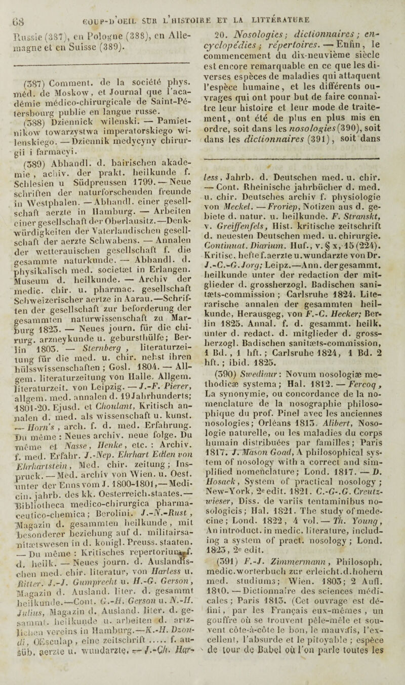 raissie(3S7), eu Pologne (388), on Alle- inagneet en Suisse (389). (587) Comment, cio la société phys. métl. de Moskow, et Journal cjue l’aca¬ démie médico-chirurgicale de Saint-Pé¬ tersbourg publie en langue russe. (’588) Dziennick wilenski. — Pamiet- nikow towarzystwa imperatorskiego \vi- lenskiego.—Dziennik medycyny chirur- gii i farmaeyi. (589) Abbandl. d. bairischen akade- mie , acliiv. der prakt. lieilkunde f. Schlesien u Südpreussen 1799. — Neue sciiriften der naturlbrschenden freuncle in Westpbalen. — Abliandl. einer gesell- schaft aerzte in Hamburg. — Arbeiten einer gesellscbaft der Oberlausitz.—Dcnk- ■würdigkeiten der Yalcrlandischen gesell- sclialï der aerzte Schwabens. — Annalen der 'svcttcrauischen gescllscliaft f. die gesammte naturkunde. — Abbandl. d. pbysikalisch med. societæt in Erlangen. Museum d. lieilkunde. — Arebiv der medic, ebir. u. pbarmac. gesellscbaft Sebweizeriseber aertze in Aarau.—Schrif- ten der gesellscbaft zur beforderung der gesammten naturwissensebaft zu Mar¬ burg 18^5. — Neues journ. fur die ebi- rur. arzneykunde u. geburstbülfe; Ber¬ lin^ 1805. — Sternberg , literaturzei- lung für die med. u. ebir. nehst ihren liülsswîssenscbaften ; Gosl. 1804. — All- gem. literaturzeitung von Halle, Allgem. îiteraturzeit. von Leipzig. —J.-F, Pierer, allem. mod. annalen d. 19 Jabrhunderts; •1801-20. Ejusd. et Clioidant, Kritiseb an- îialen d. med. als wissensebaft u. kunst. —//om’.ç , areb. f. d. med. Erfabrung. iJu même : Neues arebiv. neue folge. Du même et IScisse > Ilcnke, etc. . Aicbiv. f. med. Erfabr. J.-Nep. Ehrhart Eitlen von Ehriiartstein, Med. ebir. zeitung ; Ins- pruck. —Med. arebiv von Wien. u. Oest. miter der Emis vom J. 1800-1801,—Medi- cin. jabrb. des kk. Oesterreicb.staates.— ïbbliotbeca medico-ciiirurgica pbarma- ecutico-cliemica ; Berolini. J.-N.-Rust , jMagaziii d. gesammten beilkunde , mit besonderer beziebung auf d. militairsa- îiîtaitswesen in d. konigl. Preuss. slaaten. _Du même : Kritisebes repertoriuu^. <1. beiik. —Neues journ. d. AuslanoTs- eben med. ebir. literatur, von Harless u. Rttler. J.-J- Gumprecht u. H.-G. Gerson y Ma^aziii d. Ausiand. liter, d. gesammt beiîkunde.—Conî. C.-fi. Gerson n.N.-lI. Julius, Magazin d. Ausiand. Hier. d. ge¬ sammt. iieiikunde u. arbeiten d. ariz- jiiôiiea vc-reins in Hamburg.—K.-JL Dzon- di, OEsculap, einc zeitsebrift ..... f. au- süb, aerzle u. Avundarzlé, rrr-/.-()/{. /Ltr- 20. Nosologies ; dictionnaires ; en¬ cyclopédies ; répertoires. — Enfin, le commencement du dix-neuvième siècle est encore remarquable en ce que les di¬ verses espèces de maladies qui attaquent Pespèce humaine, et les différents ou¬ vrages qui ont pour but de faire connaî¬ tre leur histoire et leur mode de traite¬ ment, ont été de plus en plus mis en ordre, soit dans les nosologies soit dans les dictionnaires (391), soit dans less, Jabrb. d. Deutseben med. u. cliir. — Cont. Rbeinisebe jabrbücber d. med. u. clîir. Deutsches arebiv f. physiologie von Meckel. —Fî-oriep, Notizen aus d. ge- biete d. natur. u. beilkunde. F. Stranskt, V. Greiffenfels, Ilist. kritisebe zeitsebrift d. neuesten Deutseben med. u. chirurgie. Continuât. Diariiwi. Huf., v. § x, 15 (224). Kritisc. heftef.aerzte u.wundarzte von Dr. J.-C.-G. J or g; Leipz.—Ann. der gesammt. beilkunde unter der redaction der mit- glieder d. grossherzogl. Badischen sani- tæts-commission ; Garlsrulie 1824. Life- rarische annalen der gesammten heil- kunde, Herausgeg, von F.-C. Hecker; Ber¬ lin 1825. Annal, f. d. gesammt. lieilk. unter d. redact, d. mitglieder d. gross- berzogl. Badischen sanitæts-commission, 1 Bd. , 1 bft. ; Carlsruhe 1824, 1 Bd. 2 hft. ; ibid. 1825. (590) Sv?eiliaur: Novum nosologiæ me- tbodicæ systema ; Hal. 1812. — Fercoq , La synonymie, ou concordance de la no¬ menclature de la nosographie philoso¬ phique du prof. Pinel avec les anciennes nosologies; Orléans 1815, Alibert, Noso¬ logie naturelle, on les maladies du corps humain distribuées par familles; Paris 1817. JvMàson Gond, A pbilosopfiical sys¬ tem of nosology with a correct and sim¬ plified nomenclature; Lond. 1817. —D. Hosack, System of practical nosology; New-York, 2eedlt. 1821. C.-G-.G. Creutz- ivieser, Diss. de variis tentaminibus no- sologicis; Hal. 1821. The study of méde¬ cine; Lond. 1822, 4 vol.— T/i. Young, An introduct. in medic. literature, includ¬ ing a system of pract. nosology ; Lond. 1823 , 2e edit. (391) F.-J. Zimmermann, Pbilosoph. medic.worterbucb zur erleicht.d.bobern mcd. studiums; Wien. 1805; 2 Aufl. 18t0.—Dictionnaire des sciences médi¬ cales; Paris 1813. (Cet ouvrage est dé¬ fini, par les Français eux-mêmes, un gouffre où se trouvent pêle-mêle et sou¬ vent côte-à-côte le bon, le mauvifis, l’ex¬ cellent, l’absurde et le pitoyable ; espèce ' dé lour de Bubçl où l’on parle toutes les