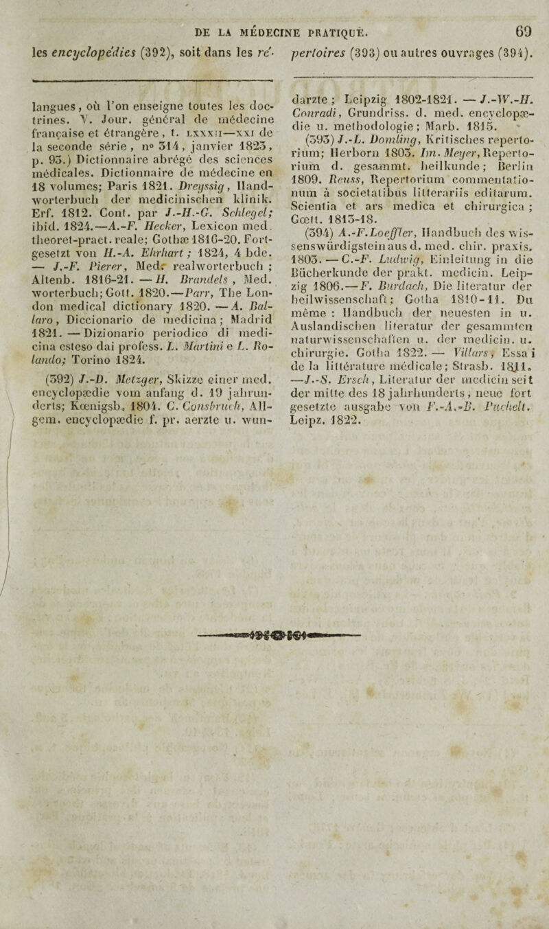 les encyclopédies (392), soit dans les ré- perloires (393) ou autres ouvrages (394). langues, où l’on enseigne toutes les doc¬ trines. V. Jour, général de médecine française et étrangère, t. lxxxü—xxi de la seconde série, n® 314, janvier 18*23, p. 93.) Dictionnaire abrégé des sciences médicales. Dictionnaire de médecine en 18 volumes; Paris 1821. Dreyssig, lland- worterbuch der mediciniseben klinik. Erf. 1812. Cont. par J.-H.-G. Schleget; ibid. 1824.—A.-F. lleckcr, Lexicon med. theoret-pract. reale; Gotbæ 181G-20. Fort- gesetzt von H.-A. Ekrhart ; 1824, 4 bde. — J.-F. Pîerer, Medr realworterbucli ; Altenb. 1816-21. —II. Brandels , Med. worterbucb; Gott. 1820.—Pr/rr, Tbe Lon¬ don medical dictionary 1820. —A. Bal- laro, Diccionario de medicina ; Madrid 1821.—Dizionario periodico di medi¬ cina esteso dai profess. L. Martini e L. Bo- lando; Torino 1821. (392) J.-D. Metzger, Skizze einer med. encyclopædie vom anfang d. 19 jalirun- derts; Kœnigsbj 1804. C. Consbriich, All- gcm. encyclopædie f. pr. aerzte ii. wun- darzte ; Leipzig 1802-1821. —J.-W.-II. Conradi, Grundrîss. d. med. encyclopæ¬ die U. méthodologie; Marb. 1815. (593)/.-L. Domîing, Kritisebes reperto- riiim; llerborn 1803. Im. Meyer, YXeperlo- rium d. gesammt. Iieilkunde; Berlin 1809. Benss, Repertorium commeritaîio- num à societatibus lilterariis editarum. Scientia et ars medica et cbirurgica ; Gœft. 1813-18. (394) A.-F.Loeffler, Ilandbnch des v. is- senswürdigslein ans d. med. chir. praxis. 1803.—C.-F. Ludwig, Einleitung in die Bücberkunde der prakt. medicin. Leip¬ zig 1806. — F. Burdacli, Die literatur der heilwissenscbaft ; Gotha 1810-11. Du même : llandbucii der neuesten in u. Auslandisciien literatur der gesammten naturwissenschaflen u. der medicin. u. chirurgie. Gotha 1822.— Vülars, Essai delà littérature médicale ; Strasb. 1811» —J.-S, Erscli, Literatur der medicin seit der milte des 18 jahrhuuderts, neue fort gesetzle ausgabe voii F.-A.-B. Pucftelt. Leipz. 1822. /