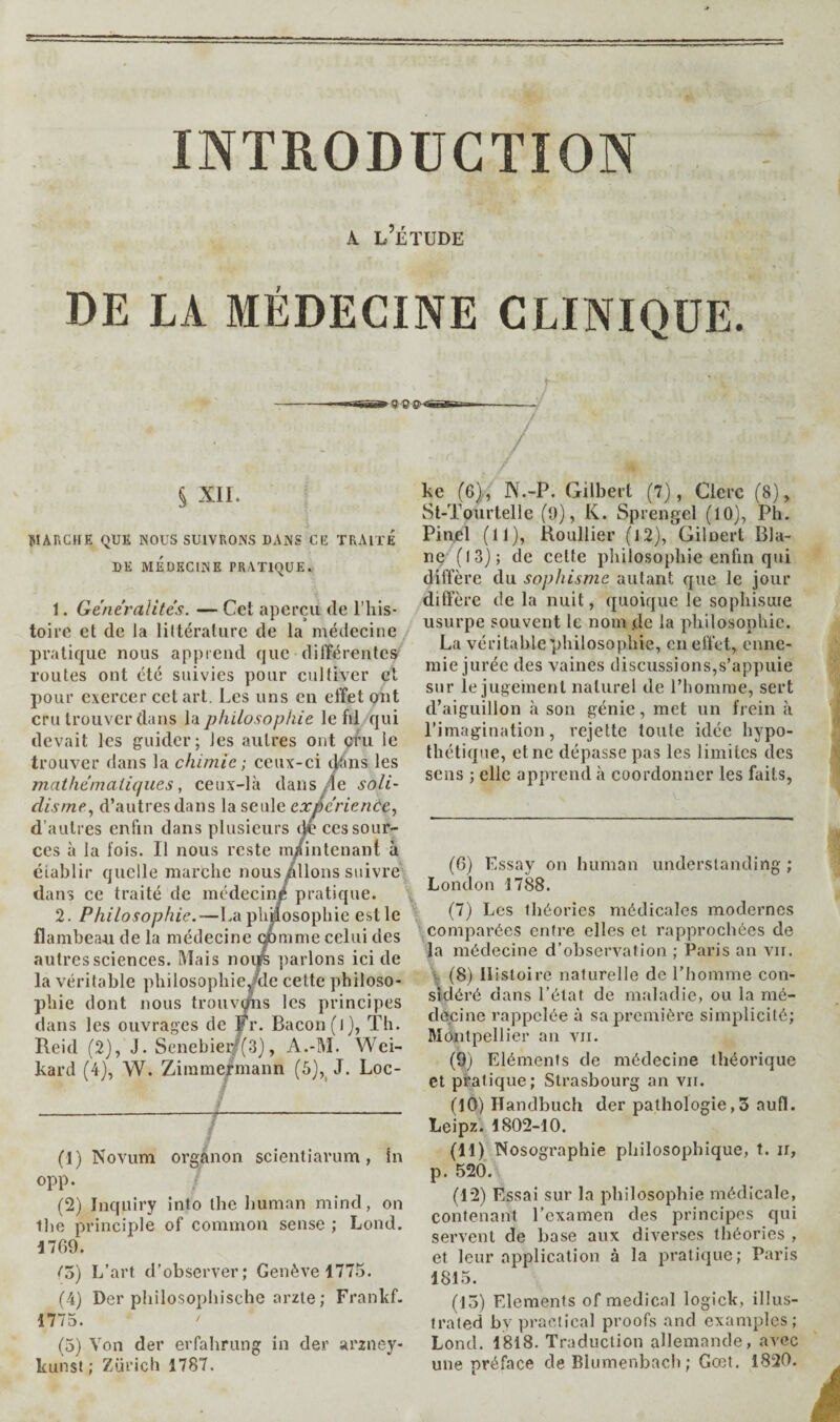 INTRODUCTION A l’Étude DE LA MÉDECINE CLINIQUE. ^ Xll. ÎIARCHE QUE NOUS SUIVRONS DANS CE TRAITE DE MÉDECINE PRATIQUE. 1. Généralité. — Cet aperçu de l'iiis* toire et de la littérature de la médecine pratique nous apprend que différentes^ routes ont été suivies pour cultiver cl pour exercer cet art. Les uns en effet ont cru trouver dans \di philosophie le fil qui devait les guider; les autres ont cru le trouver dans la chimie ; ceux-ci ij^tins les mathématiques, ceux-là dans .fie soli- disme., d’autres dans la seule expérience., d’autres enfin dans plusieurs de ces sour¬ ces à la fois. Il nous reste m/inlcnant à établir quelle marche nous/lions suivre^ dans ce traité de médecin/ pratique. \ 2. Philosophie.—La plmosophie est le \ flambeau de la médecine çpmme celui des ' autres sciences. Mais uovk parlons ici de la véritable pliilosopbieJde cette pbiloso- ke (6), ]\.-P. Gilbert (7), Clerc (8), St-Toiirtelle (0), K. Sprengel (10), Ph. Pinel (11), Koullier (i2), Gilnert Dia¬ ne (13); de cette philosophie enfin qui diffère du sophisme autant que le jour diffère de la nuit, quoique le sophisuie usurpe souvent le nom .de la philosophie. La véritable philosophie, en effeC enne¬ mie jurée des vaines discussions,s’appuie sur le jugement naturel de l’homme, sert d’aiguillon à son génie, met un frein à l’imagination, rejette toute idée hypo¬ thétique, et ne dépasse pas les limites des sens ; elle apprend à coordonner les faits, phie dont nous trouvi principes dans les ouvrages de ir. Bacon(l), Th. Reid (2), J. Scnebieif(3), A.-M. Wei- kard (4), W. Zimmermann (6),^ J. Loc- (1) Novum organon scientiarum, In opp. (2) Inquiry into the human mind, on the principle of common sense ; Lond. 1769. (o) L’art d’observer; Genève 1775. (4) Der philosophische arzle; Frankf. 1775. (5) Von der erfahrung in der arzney- kunst ; Zurich 1787. (6) Essay on human understanding ; London 1788. (7) Les théories médicales modernes comparées entre elles et rapprochées de la médecine d’observation ; Paris an vir. V (8) Histoire naturelle de l’homme con¬ sidéré dans l’état de maladie, ou la mé¬ decine rappelée à sa première simplicité; Montpellier an vii. (9) Eléments de médecine théorique et pratique; Strasbourg an vu. (10) Handbuch der pathologie,3 aufl. Leipz. 1802-10. (11) Nosographie philosophique, t. ii, p. 520. (12) Essai sur la philosophie médicale, contenant l’examen des principes qui servent de base aux diverses théories , et leur application à la pratique; Paris 1815. (15) Elements of medical logick, illus¬ trated by practical proofs and examples; Lond. 1818. Traduction allemande, avec une préface de Blumenbacli ; Gœt. 1820.