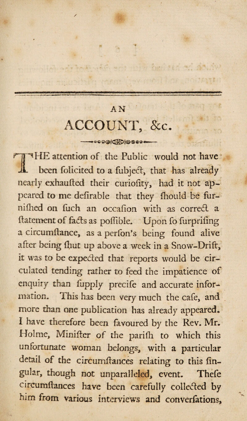 ACCOUNT, See. ^ HE attention of the Public would not have JL been folicited to a fubjeff, that has already nearly exhaulfed their curioiity, had it not ap¬ peared to me defirable that they fhould be fur- nidled on fuch an occafion with as corredl a ft atement of faffs as podible. Upon fo furprifing a circomftance, as a perfon’s being found alive after being Ifmt up above a week in a Snow-Drift, it was to be expefted that reports would be cir¬ culated tending rather to feed the impatience of enquiry than fhpply precife and accurate infor¬ mation. This has been very much the cafe, and more than one publication has already appeared. I have therefore been favoured by the Rev. Mr. Holme, Minifter of the parifh to which this unfortunate woman belongs, with a particular detail of the circumffances relating to this lin¬ gular, though not unparalleled, event. Thefe circumftances have been carefully collected by him from various interviews and conventions.