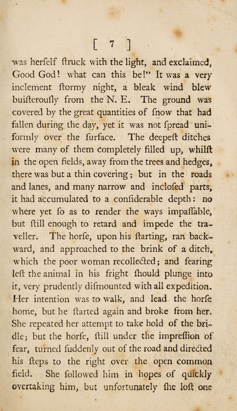 was herfelf ftruck with the light, and exclaimed. Good God! what can this be!” It was a very inclement ftormy night, a bleak wind blew buifteroufly from the N. E. The ground was covered by the great quantities of fnow that had fallen during the day, yet it was not fpread uni¬ formly over the furface. The deepeft ditches were many of them completely filled up, whilft in the open fields, away from the trees and hedges, there was but a thin covering; but in the roads and lanes, and many narrow and inclofed parts, it had accumulated to a confiderable depth: no where yet fo as to render the ways impafiable, but ftill enough to retard and impede the tra¬ veller. The horfe, upon his {farting, ran back¬ ward, and approached to the brink of a ditch, which the poor woman recolledled; and fearing left the animal in his fright ftiould plunge into it, very prudently difmounted with all expedition. Her intention was to w7alk, and lead the horfe home, but he ftarted again and broke from hen She repeated her attempt to take hold of the bri¬ dle; but the horfe, ftill under the impreftion of fear, turned fuddenly out of the road and directed his fteps to the right over the open common field. She followed him in hopes of quickly overtaking him, but unfortunately ihe loft one V