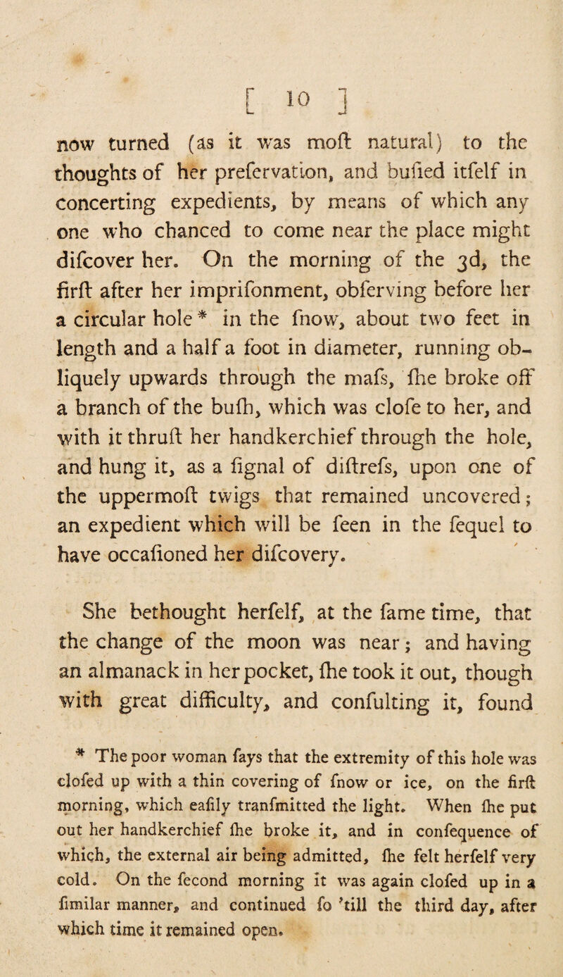 now turned (as it was mofl natural) to the thoughts of her prefervation, and bulled itfelf in concerting expedients, by means of which any one who chanced to come near the place might difcover her. On the morning of the 3d> the firft after her imprifonment, obferving before her a circular hole * in the fnow, about two feet in length and a half a foot in diameter, running ob¬ liquely upwards through the mafs, fhe broke oft a branch of the bufh, which was clofe to her, and with it thruft her handkerchief through the hole, and hung it, as a fignal of diftrefs, upon one of the uppermoft twigs that remained uncovered; an expedient which will be feen in the fequel to have occafioned her difcovery. She bethought herfelf, at the fame time, that the change of the moon was near; and having an almanack in her pocket, fhe took it out, though with great difficulty, and confulting it, found * The poor woman fays that the extremity of this hole was clofed up with a thin covering of fnow or ice, on the firft morning, which eafily tranfmitted the light. When fhe put out her handkerchief lhe broke it, and in confequence of which, the external air being admitted, fhe felt herfelf very cold. On the fecond morning it was again clofed up in a fimilar manner, and continued fo 'till the third day, after which time it remained open.