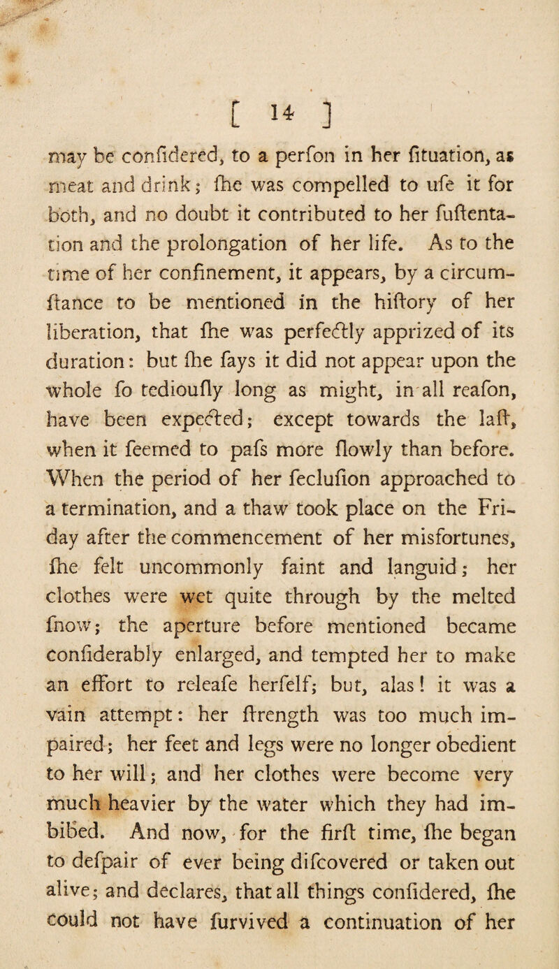 may be confidered, to a perfon in her fituation, as meat and drink; fhe was compelled to ufe it for both, and no doubt it contributed to her fuftenta- tion and the prolongation of her life. As to the time of her confinement, it appears, by a circum- ffance to be mentioned in the hiftory of her liberation, that fhe was perfectly apprized of its duration: but (he fays it did not appear upon the whole fo tedioufly long as might, in all reafon, have been expected; except towards the laft, when it feemed to pafs more flowly than before. When the period of her feclufion approached to a termination, and a thaw took place on the Fri¬ day after the commencement of her misfortunes, fhe felt uncommonly faint and languid; her clothes were wet quite through by the melted fnow; the aperture before mentioned became confiderably enlarged, and tempted her to make an effort to releafe herfelf; but, alas! it was a vain attempt: her flrength was too much im¬ paired ; her feet and legs were no longer obedient to her will; and her clothes were become very much heavier by the water which they had im¬ bibed. And now, for the firfl time, fhe began to defpair of ever being difcovered or taken out alive; and declares, that all things confidered, fhe could not have furvived a continuation of her