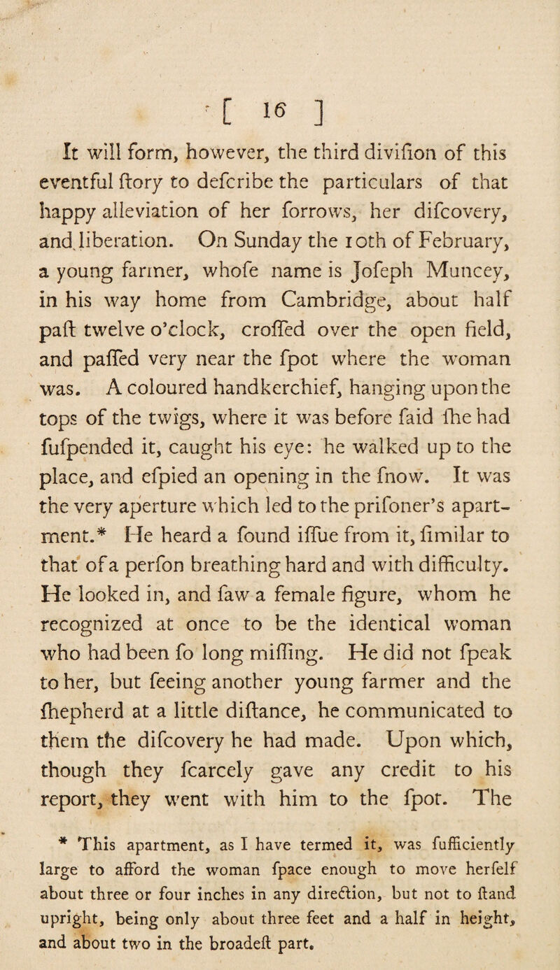 It will form, however, the third divifion of this eventful (lory to defcribe the particulars of that happy alleviation of her forrows, her difcovery, and liberation. On Sunday the ioth of February, a young farmer, whofe name is Jofeph Muncey, in his way home from Cambridge, about half pail; twelve o’clock, croffed over the open field, and paffed very near the fpot where the woman was. A coloured handkerchief, hanging upon the tops of the twigs, where it was before faid fhe had fufpended it, caught his eye: he walked up to the place, and efpied an opening in the fnow. It was the very aperture which led to the prifoner’s apart¬ ment.* He heard a found iffue from it, limilar to that of a perfon breathing hard and with difficulty. He looked in, and faw a female figure, whom he recognized at once to be the identical woman who had been fo long miffing. He did not fpeak to her, but feeing another young farmer and the fhepherd at a little diflance, he communicated to them the difcovery he had made. Upon which, though they fcarcely gave any credit to his report, they went with him to the fpot. The * This apartment, as I have termed it, was fufficiently large to afford the woman fpace enough to move herfelf about three or four inches in any direction, but not to Hand upright, being only about three feet and a half in height, and about two in the broadefl part.