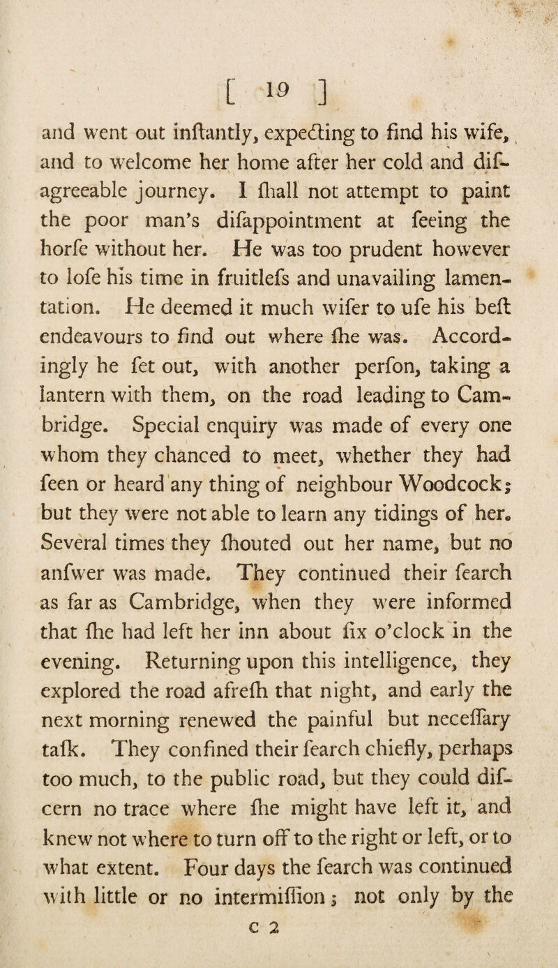 and went out inflantly, expe&ing to find his wife, and to welcome her home after her cold and dis¬ agreeable journey. I fhall not attempt to paint the poor man’s disappointment at feeing the horfe without her. He was too prudent however to lofe his time in fruitlefs and unavailing lamen¬ tation. He deemed it much wifer to ufe his belt endeavours to find out where (he was. Accord¬ ingly he fet out, with another perfon, taking a lantern with them, on the road leading to Cam¬ bridge. Special enquiry was made of every one whom they chanced to meet, whether they had feen or heard any thing of neighbour Woodcock; but they were not able to learn any tidings of her* Several times they Shouted out her name, but no anfwer was made. They continued their Search as far as Cambridge, when they were informed that fhe had left her inn about fix o’clock in the evening. Returning upon this intelligence, they explored the road afrefh that night, and early the next morning renewed the painful but neceffary talk. They confined their Search chiefly, perhaps too much, to the public road, but they could dif- cern no trace where fhe might have left it, and knew not where to turn off to the right or left, or to what extent. Four days the Search was continued with little or no intermiflion; not only by the C 2