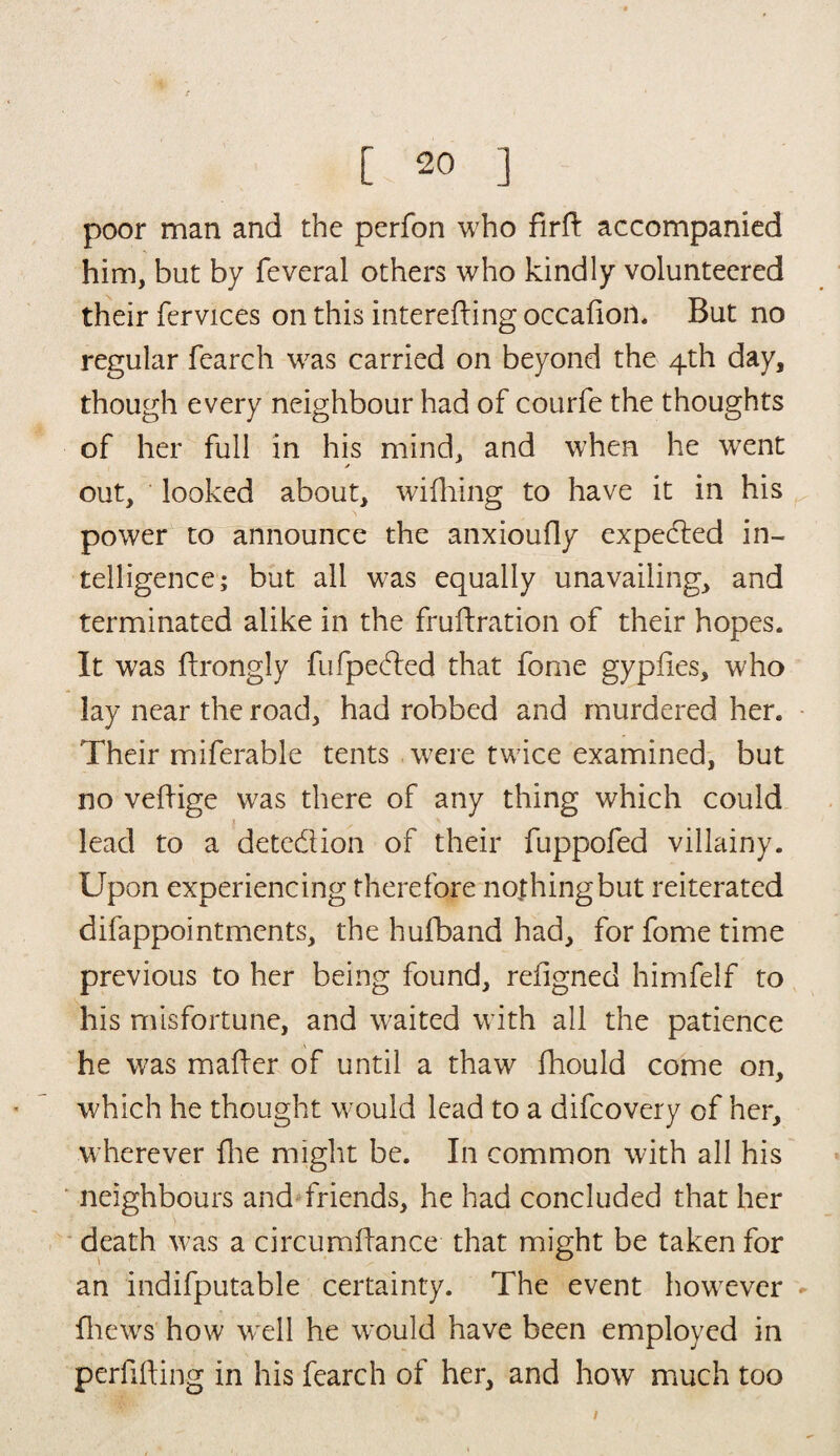 poor man and the perfon who firtt accompanied him, but by feveral others who kindly volunteered their fervices on this interefting occafion. But no regular fearch was carried on beyond the 4th day, though every neighbour had of courfe the thoughts of her full in his mind, and when he went out, looked about, wifhing to have it in his power to announce the anxioufly expeded in¬ telligence; but all was equally unavailing, and terminated alike in the fruftration of their hopes. It was ttrongly fufpeded that feme gypfies, who lay near the road, had robbed and murdered her. Their miferable tents were twice examined, but no vettige was there of any thing which could lead to a detedion of their fuppofed villainy. Upon experiencing therefore nothing but reiterated difappointmcnts, the hufband had, for fome time previous to her being found, refigned himfelf to his misfortune, and waited with all the patience he was matter of until a thaw fhould come on, which he thought would lead to a difcovery of her, wherever fhe might be. In common with all his neighbours and friends, he had concluded that her death was a circumttance that might be taken for an indifputable certainty. The event however fhews how well he would have been employed in perfifting in his fearch of her, and how much too