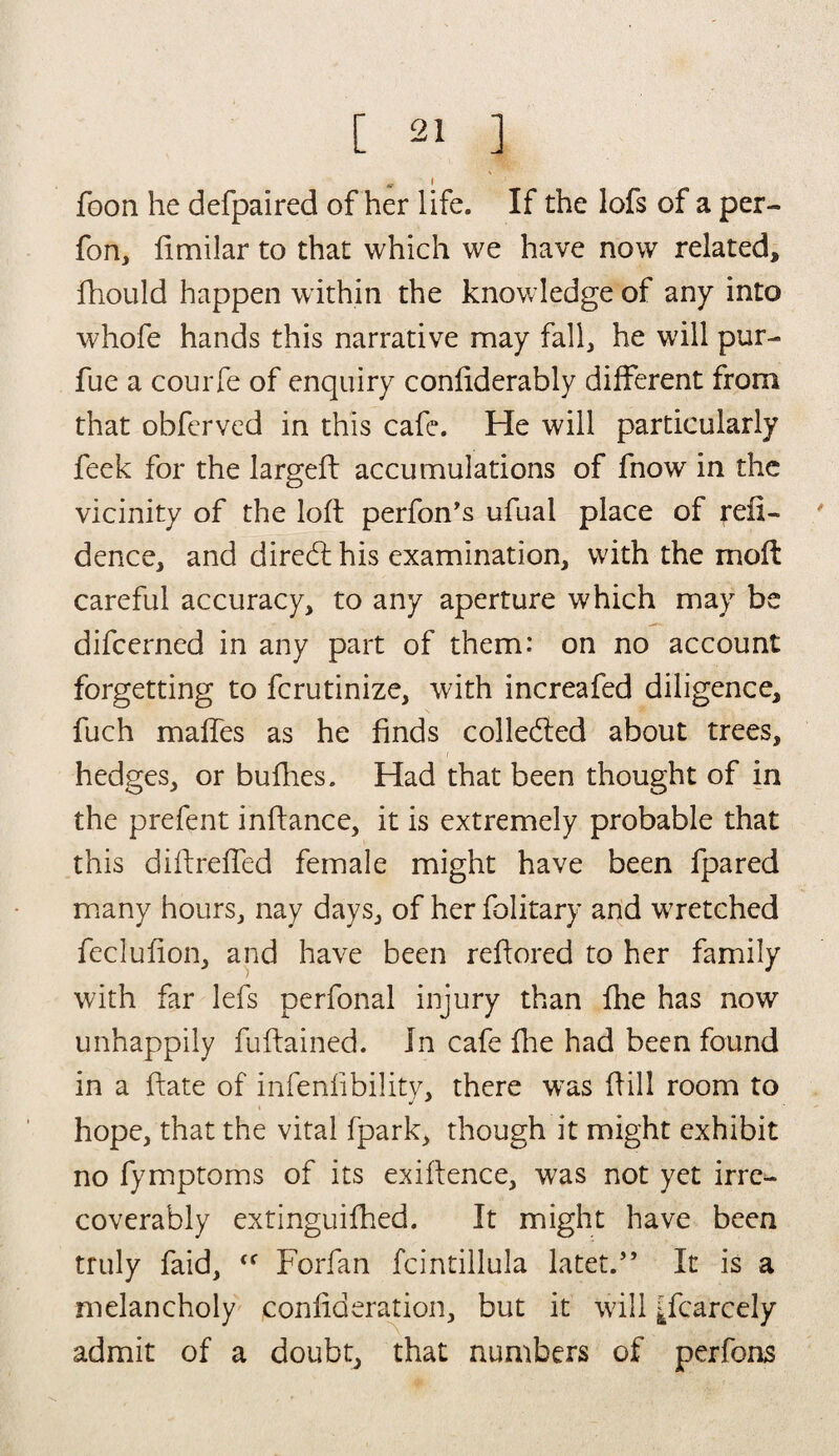 „ i foon he defpaired of her life. If the lofs of a per- fon, fimilar to that which we have now related* fhould happen within the knowledge of any into whofe hands this narrative may fall, he will pur- fue a courfe of enquiry confiderably different from that obferved in this cafe. He will particularly feek for the largeft accumulations of fnow in the vicinity of the loft perfon’s ufual place of reil- dence, and diredl his examination, with the moft careful accuracy, to any aperture which may be difcerned in any part of them: on no account forgetting to fcrutinize, with increafed diligence, fuch maffes as he finds colle&ed about trees, hedges, or bufhes. Had that been thought of in the prefent inftance, it is extremely probable that this diftreffed female might have been fpared many hours, nay days, of her folitary and wretched feclufion, and have been reffored to her family with far lefs perfonal injury than fhe has now unhappily fuftained. In cafe fine had been found in a ftate of infenlibility, there was hill room to hope, that the vital fpark, though it might exhibit no fymptoms of its exiflence, was not yet irre¬ coverably extinguifhed. It might have been truly faid, Forfan fcintillula latet.” It is a melancholy confederation, but it will Scarcely admit of a doubt, that numbers of perfons