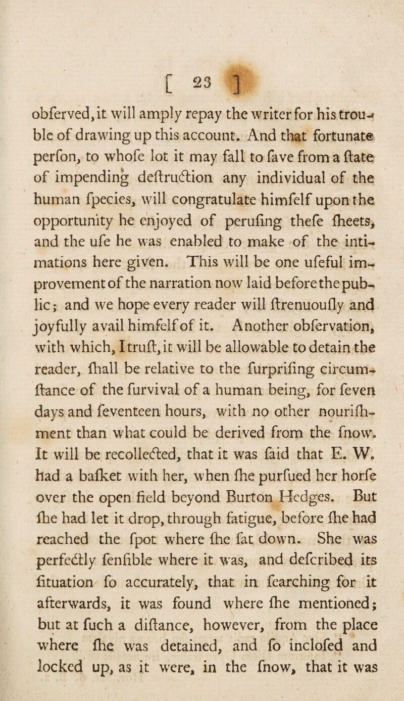 obferved,it will amply repay the writer for his trou-* hie of drawing up this account. And that fortunate perfon, to whofe lot it may fall to fave from a flate of impending deflruftion any individual of the human fpecies, will congratulate himfelf upon the opportunity he enjoyed of perufing thefe fheets, and the ufe he was enabled to make of the inti¬ mations here given. This will be one ufeful im¬ provement of the narration now laid before the pub¬ lic; and we hope every reader will flrenuoufly and joyfully avail himfelf of it. Another obfervation, with which, I trull, it will be allowable to detain the reader, fhall be relative to the furprifing circum- fiance of the furvival of a human being, for feven days and feventeen hours, with no other nourifh- ment than what could be derived from the fnow. It will be recollecfled, that it was faid that E. W. had a bafket with her, when fhe purfued her horfe over the open field beyond Burton Hedges. But fhe had let it drop, through fatigue, before fhe had reached the fpot where fhe fat down. She was perfectly fenfible where it wras, and defcribed its fituation fo accurately, that in fearching for it afterwards, it was found where fhe mentioned; but at fuch a diflance, however, from the place w'here fhe was detained, and fo inclofed and locked up, as it were, in the fnow, that it was