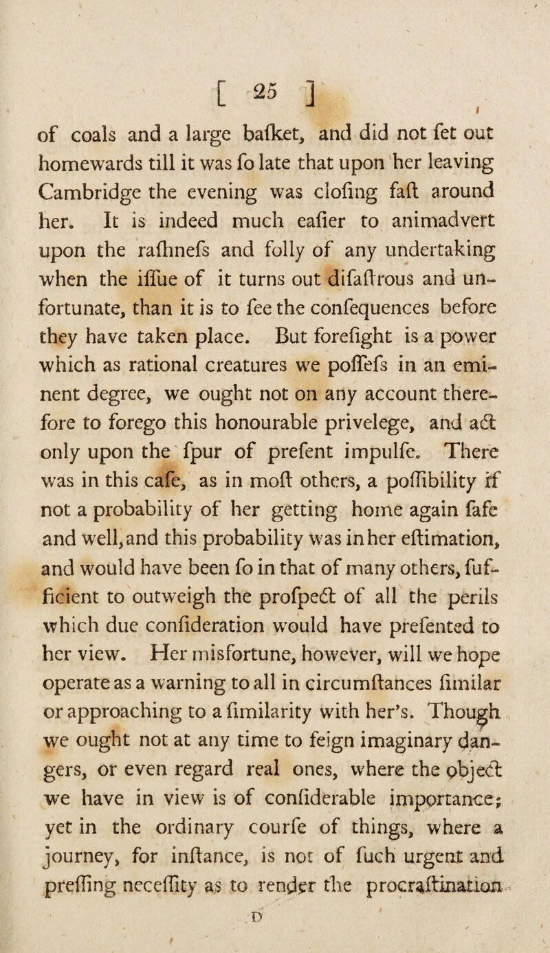 of coals and a large bafket, and did not fet out homewards till it was fo late that upon her leaving Cambridge the evening was doling fall around her. It is indeed much ealier to animadvert upon the ralhnefs and folly of any undertaking when the iflue of it turns out difaftrous and un¬ fortunate, than it is to fee the confequences before they have taken place. But forelight is a power which as rational creatures wre polfefs in an emi¬ nent degree, we ought not on any account there¬ fore to forego this honourable privelege, and ad only upon the fpur of prefent impulfe. There was in this cafe, as in molt others, a pollibility rf not a probability of her getting home again fafe and well, and this probability w as in her eftimation, and would have been fo in that of many others, fuf- ficient to outweigh the profpedt of all the perils which due confideration wTould have prefented to her view. Her misfortune, however, will we hope operate as a warning to all in circumftances limilar or approaching to a limilarity with her’s. Though we ought not at any time to feign imaginary dan¬ gers, or even regard real ones, where the pbjed we have in view is of conliderable importance; yet in the ordinary courfe of things, where a journey, for inftance, is not of fuch urgent and prelling neceffity as to render the procrastination D