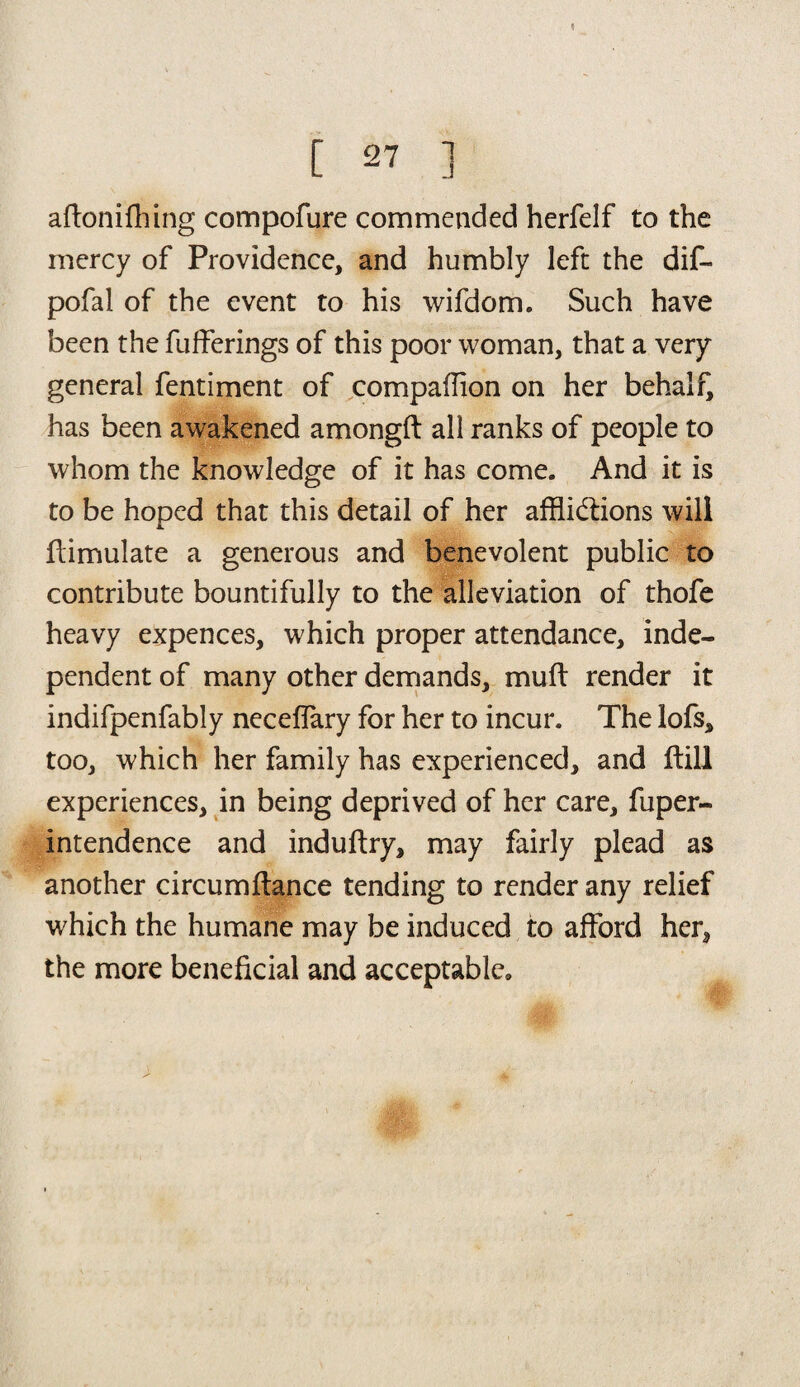 aftonifhing compofure commended herfelf to the mercy of Providence, and humbly left the dif- pofal of the event to his wifdom. Such have been the fufferings of this poor woman, that a very general fentiment of compaffion on her behalf, has been awakened amongft all ranks of people to whom the knowledge of it has come. And it is to be hoped that this detail of her afflictions will Simulate a generous and benevolent public to contribute bountifully to the alleviation of thofe heavy expences, which proper attendance, inde¬ pendent of many other demands, muff render it indifpenfably neceflary for her to incur. The lofs, too, which her family has experienced, and ftill experiences, in being deprived of her care, fuper- intendence and induftry, may fairly plead as another circumftance tending to render any relief which the humane may be induced to afford her, the more beneficial and acceptable.