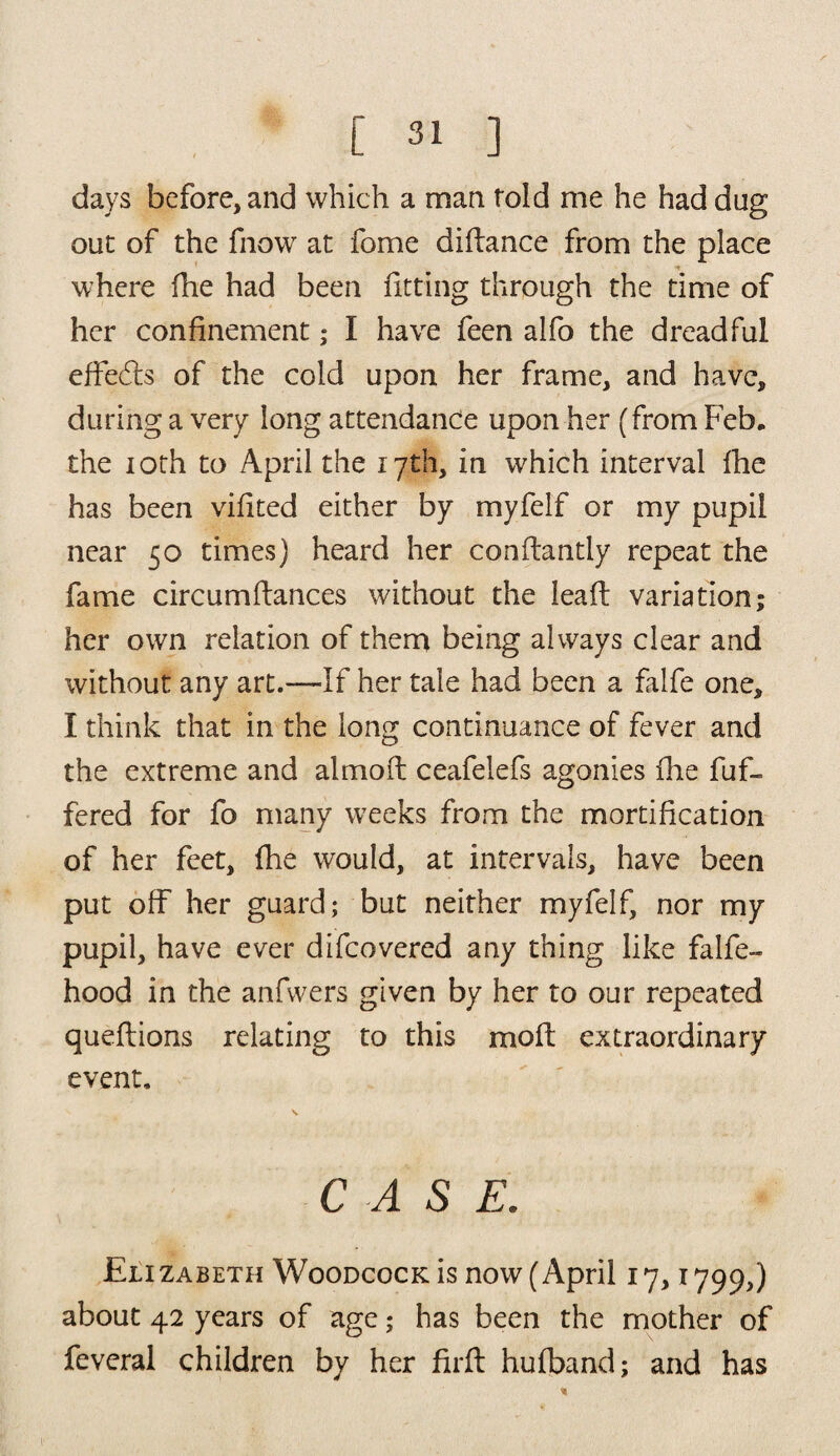 days before, and which a man told me he had dug out of the fnow at fome didance from the place where fhe had been fitting through the time of her confinement; I have feen alfo the dreadful effects of the cold upon her frame, and have, during a very long attendance upon her (from Feb, the 10th to April the 17th, in which interval fhe has been vifited either by myfelf or my pupil near 50 times) heard her conftantly repeat the fame circumdances without the lead variation; her own relation of them being always clear and without any art.—If her tale had been a falfe one, I think that in the long continuance of fever and the extreme and almod ceafelefs agonies die dif¬ fered for fo many weeks from the mortification of her feet, fhe would, at intervals, have been put off her guard; but neither myfelf, nor my pupil, have ever difcovered any thing like falfe- hood in the anfwers given by her to our repeated quedions relating to this mod extraordinary event. C A S E. Elizabeth Woodcock is now (April 17,1799,) about 42 years of age; has been the mother of feveral children by her fird hufband; and has