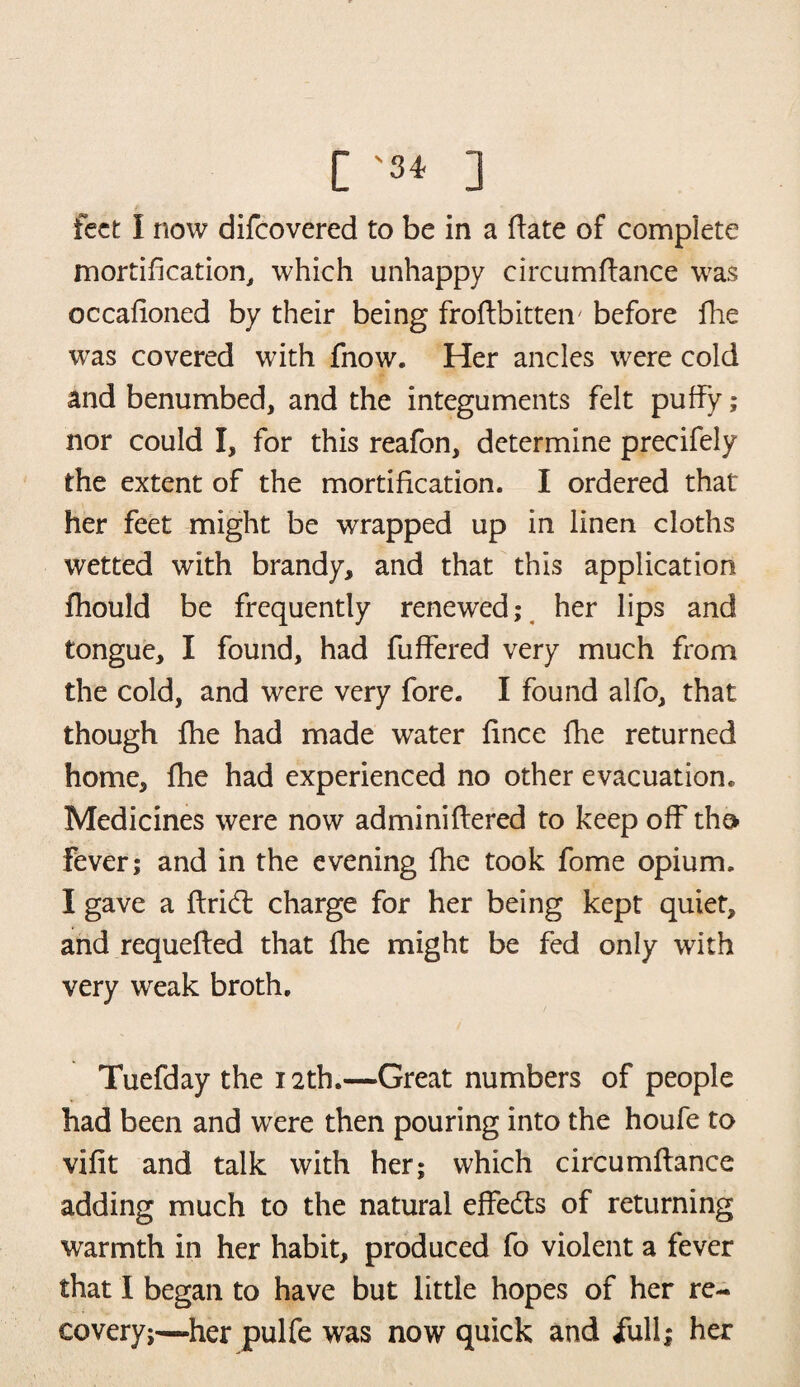 [ '3* ] feet I now difeovered to be in a date of complete mortification, which unhappy circumdance was occadoned by their being frodbitteiv before fhe was covered with fnow. Her ancles were cold and benumbed, and the integuments felt puffy; nor could I, for this reafon, determine precifely the extent of the mortidcation. I ordered that her feet might be wrapped up in linen cloths wetted with brandy, and that this application fhould be frequently renewed; her lips and tongue, I found, had differed very much from the cold, and were very fore. I found alfo, that though fhe had made water dnee fhe returned home, fhe had experienced no other evacuation. Medicines were now adminiftered to keep off the* fever; and in the evening fhe took fome opium. I gave a drid charge for her being kept quiet, and requefted that fhe might be fed only with very weak broth. Tuefday the 12th.—Great numbers of people had been and were then pouring into the houfe to vidt and talk with her; which circumftance adding much to the natural effeds of returning warmth in her habit, produced fo violent a fever that I began to have but little hopes of her re¬ covery;—her pulfe was now quick and full; her