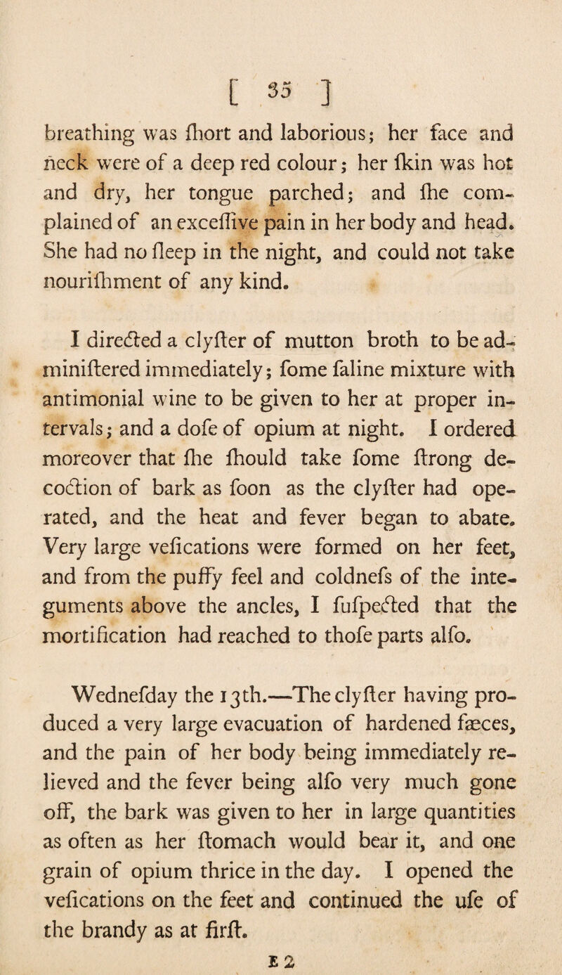 breathing was fhort and laborious; her face and neck were of a deep red colour; her fkin was hot and dry, her tongue parched; and die com¬ plained of an excedive pain in her body and head. She had no deep in the night, and could not take nourilhment of any kind. I diredled a clyfter of mutton broth to be ad- minidered immediately; fome faline mixture with antimonial wine to be given to her at proper in¬ tervals ; and a dofe of opium at night. I ordered moreover that die fhould take fome drong de¬ coction of bark as foon as the clyfter had ope¬ rated, and the heat and fever began to abate. Very large vedcations were formed on her feet* and from the puffy feel and coldnefs of the inte¬ guments above the ancles, I fufpedfed that the mortidcation had reached to thofe parts alfo. Wednefday the 13th.—Theclyder having pro¬ duced a very large evacuation of hardened faeces, and the pain of her body being immediately re¬ lieved and the fever being alfo very much gone off, the bark was given to her in large quantities as often as her domach would bear it, and one grain of opium thrice in the day. I opened the vedcations on the feet and continued the ufe of the brandy as at drd. E 2