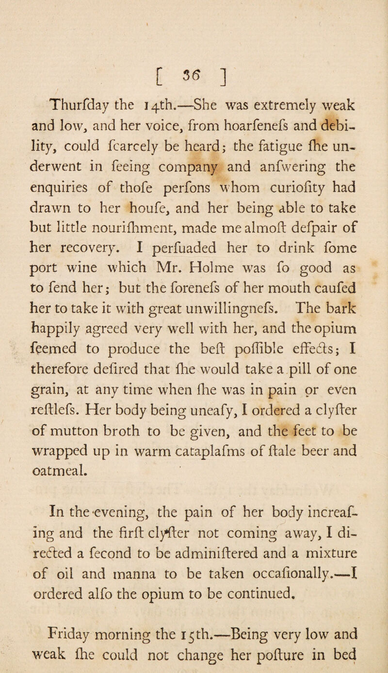 [ ^ ] Thurfday the 14th.—She was extremely weak and low, and her voice, from hoarfenefs and debi¬ lity, could fcarcely be heard; the fatigue fhe un¬ derwent in feeing company and anfwering the enquiries of thofe perfons whom curiofity had drawn to her houfe, and her being able to take but little nourifhment, made me almoft defpair of her recovery. I perfuaded her to drink fome port wine which Mr. Holme was fo good as to fend her; but the forenefs of her mouth caufed her to take it with great unwillingnefs. The bark happily agreed very well with her, and the opium feemed to produce the belt poffible effedts; I therefore defired that Ihe would take a pill of one grain, at any time when llie was in pain or even reftlefs. Her body being uneafy, I ordered a clyfter of mutton broth to be given, and the feet to be wrapped up in warm cataplafms of hale beer and oatmeal. In the evening, the pain of her body increaf- ing and the firft clyfter not coming away, I di¬ rected a fecond to be adminiftered and a mixture of oil and manna to be taken occalionally.—I ordered alfo the opium to be continued. Friday morning the 15 th.—Being very low and weak fhe could not change her pofture in bed