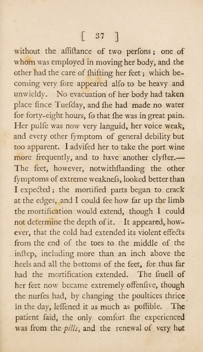 without the affiflance of two perfons; one of whom was employed in moving her body, and the other had the care of fhifting her feet; which be¬ coming very fore appeared alfo to be heavy and unwieldy. No evacuation of her body had taken place fince Tuefday, and fhe had made no water for forty-eight hours, fo that fhe w?as in great paim Her pulfe was now very languid, her voice weak, and every other fymptom of general debility but too apparent. I advifed her to take the port wine more frequently, and to have another clyfler.— The feet, however, notwithfianding the other fymptoms of extreme weaknefs, looked better than I expected; the mortified parts began to crack at the edges, and I could fee how far up the limb the mortification would extend, though 1 could not determine the depth of it. It appeared, how¬ ever, that the cold had extended its violent effects from the end of the toes to the middle of the inftep, including more than an inch above the heels and all the bottoms of the feet, for thus far had the mortification extended. The fmell of her feet now became extremely offenfive, though the nurfes had, by changing the poultices thrice in the day, leffened it as much as poffible. The patient faid, the only comfort fhe experienced was from the pills, and the renewal of very hot
