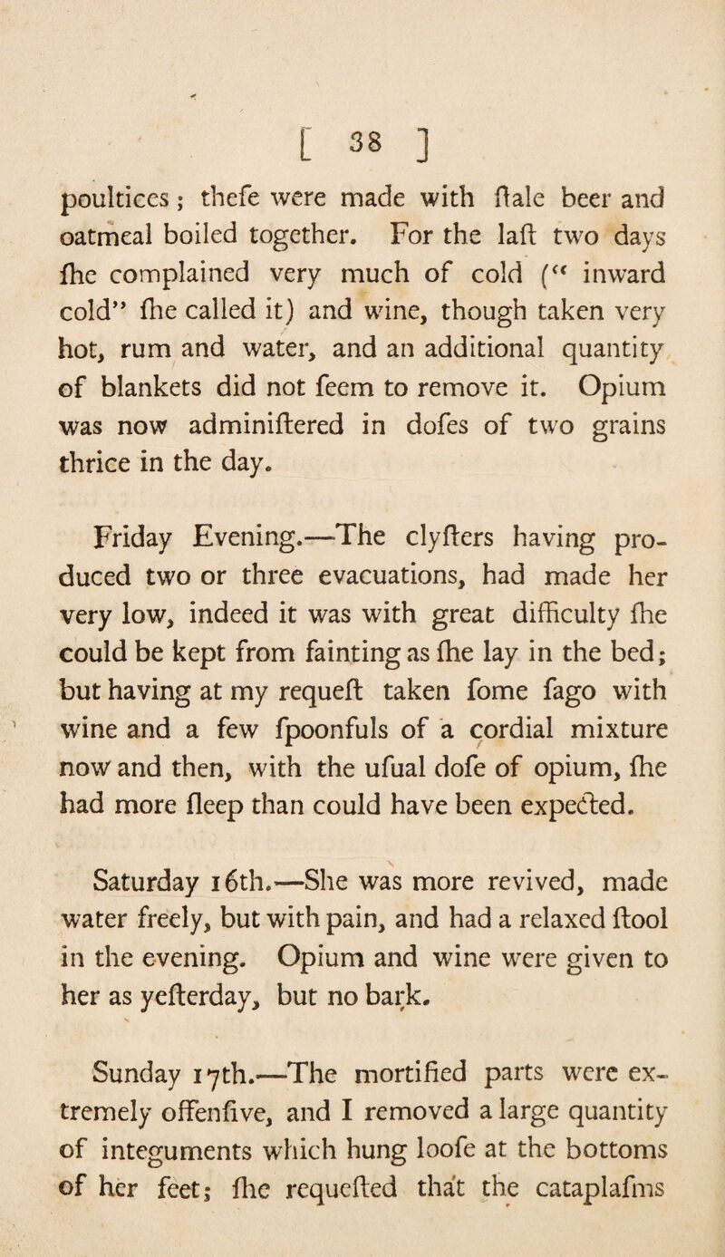 poultices; thefe were made with ftale beer and oatmeal boiled together. For the lad; two days fhe complained very much of cold (<f inward cold” fhe called it) and wine, though taken very hot, rum and water, and an additional quantity of blankets did not feem to remove it. Opium was now adminiftered in dofes of two grains thrice in the day. Friday Evening.—-The clyflers having pro¬ duced two or three evacuations, had made her very low, indeed it was with great difficulty fhe could be kept from fainting as fhe lay in the bed; but having at my requeft taken fome fago with wine and a few fpoonfuls of a cordial mixture now and then, with the ufual dofe of opium, fhe had more fleep than could have been expedled. Saturday 16th.—She was more revived, made water freely, but with pain, and had a relaxed flool in the evening. Opium and wine w’ere given to her as yefterday, but no bark. Sunday 17th.—The mortified parts were ex¬ tremely offenfive, and I removed a large quantity of integuments which hung loofe at the bottoms of her feet; file requefted that the cataplafms