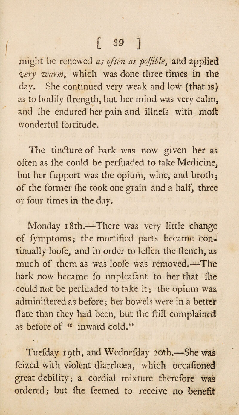 might be renewed as often as po]Jible> and applied *very warm, which was done three times in the day. She continued very weak and low (that is) as to bodily flrength, but her mind was very calm* and Hie endured her pain and illnefs with moft wonderful fortitude. The tincture of bark was now given her as often as fhe could be perfuaded to take Medicine* but her fupport was the opium, wine, and broth; of the former fhe took one grain and a half, three or four times in the day. Monday 18th.—There was very little change of fymptoms; the mortified parts became con« tinually Ioofe, and in order to leflen the flench, as much of them as was Ioofe was removed.—The bark now became fo unpleafant to her that fhe could not be perfuaded to take it; the opium was adminiffered as before; her bowels were in a better ffate than they had been, but five ftill complained as before of inward cold.” Tuefday 19th, and Wednefday 20th.—She was feized with violent diarrhoea* which occafioned great debility; a cordial mixture therefore was ordered; but fhe feemed to receive no benefit