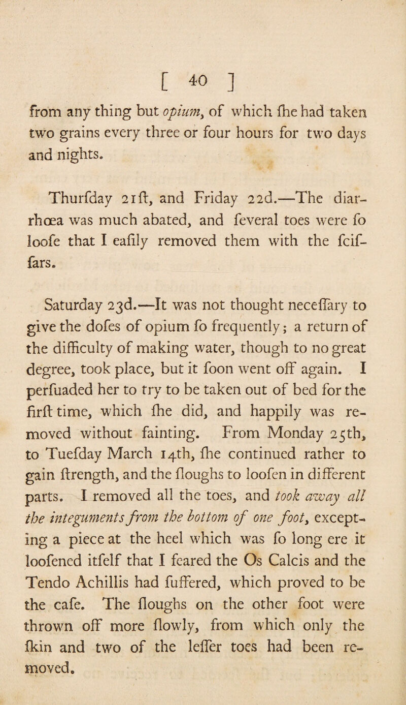 from any thing but opium, of which fhe had taken two grains every three or four hours for two days and nights. Thurfday 21(1, and Friday 22d.—The diar¬ rhoea was much abated, and feveral toes were fo loofe that I eafily removed them with the fcif- fars. Saturday 23d.—It was not thought neceffary to give the dofes of opium fo frequently; a return of the difficulty of making water, though to no great degree, took place, but it foon went off again. I perfuaded her to try to be taken out of bed for the firft time, which fhe did, and happily was re¬ moved without fainting. From Monday 25 th, to Tuefday March 14th, fhe continued rather to gain ffrength, and the floughs to loofen in different parts. I removed all the toes, and took away all the integuments from the bottom of one footy except¬ ing a piece at the heel which was fo long ere it loofened itfelf that I feared the Os Calcis and the Tendo Achillis had fuffered, which proved to be the cafe. The floughs on the other foot were thrown off more flowly, from which only the fkin and two of the leffer toes had been re¬ moved.