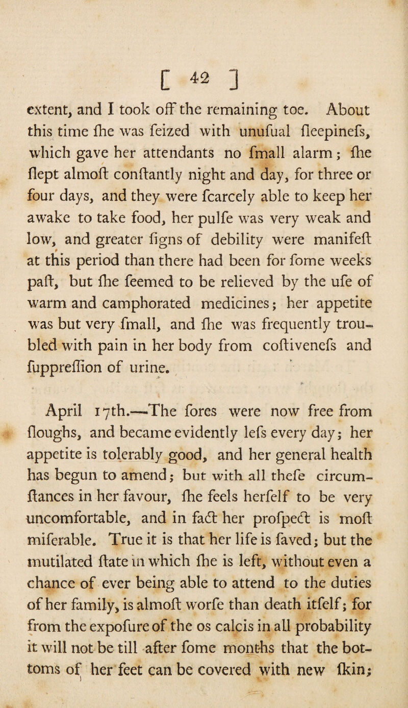 [ ^ ] extent, and I took off the remaining toe. About this time fhe was feized with unufual fleepinefs, which gave her attendants no fmall alarm; fhe flept almoft conftantly night and day, for three or four days, and they were fcarcely able to keep her avrake to take food, her pulfe was very weak and low, and greater figns of debility were manifeft at this period than there had been for fome weeks paft, but fhe feemed to be relieved by the ufe of warm and camphorated medicines; her appetite was but very fmall, and fhe was frequently trou¬ bled with pain in her body from coftivenefs and fuppreffion of urine. * April 17th.—The fores were now free from Houghs, and became evidently lefs every day; her appetite is tolerably good, and her general health has begun to amend; but with all thefe circum- ftances in her favour, fhe feels herfelf to be very uncomfortable, and in fadt her profpedt is moH miferable. True it is that her life is faved; but the mutilated Hate in which fhe is left, without even a chance of ever being able to attend to the duties of her family, is almoft worfe than death itfelf; for from the expofureof the os calcis in all probability it will not be till after fome months that the bot¬ toms of her feet can be covered with new Ikin;