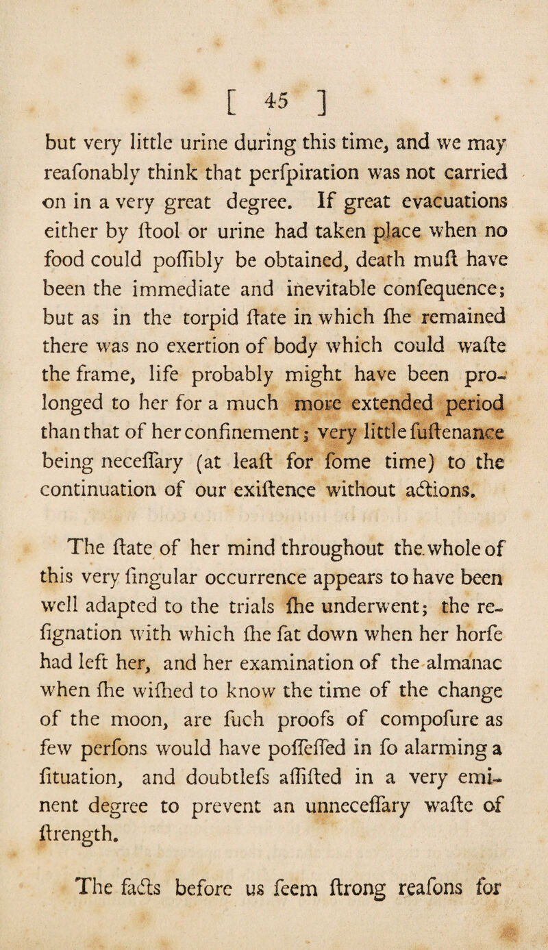but very little urine during this time, and we may reafonably think that perfpiration was not carried on in a very great degree. If great evacuations either by dool or urine had taken place when no food could poflibly be obtained, death mud have been the immediate and inevitable confequence; but as in the torpid (late in which fhe remained there was no exertion of body which could wade the frame, life probably might have been pro¬ longed to her for a much more extended period than that of her confinement j very little fudenance being neceflary (at lead: for fome time) to the continuation of our exigence without adions. The date of her mind throughout the. whole of this very lingular occurrence appears to have been well adapted to the trials fhe underwent; the re- fignation with w?hich fhe fat down when her horfe had left her, and her examination of the almanac w7hen fhe wilhed to know the time of the change of the moon, are fuch proofs of compofure as few pcrfons would have poffeded in fo alarming a lituation, and doubtlefs abided in a very emi¬ nent degree to prevent an unneceffary wade of drength. The fads before us feem drong reafons for