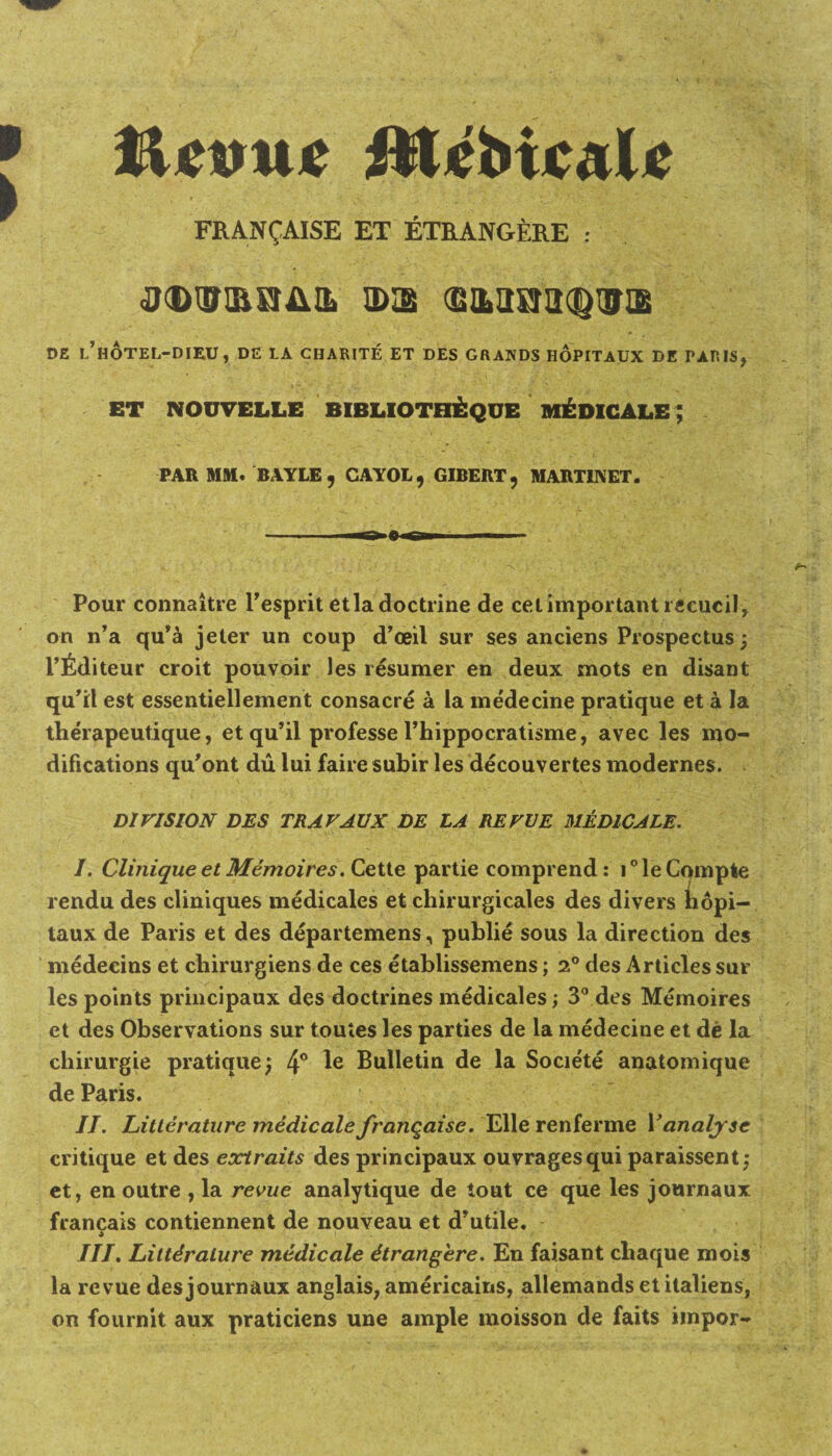 FRAN^AISE ET ETRANGERE : 0®l!miIAIL IDI8 SILUSJa^UyiE DE l’hOTEL-DIEU , DE LA CHARITE ET DES GRANDS HOPITAUX DE PARIS, ET NOUVELLE BIBLIOTOEQUE MEDICALE; PAR MM. BAYLE, CAYOL, GIBERT, MARTINET. Pour connaitre l’esprit etla doctrine de cet important reeueil, on n’a qu’a jeter un coup d’ceil sur ses anciens Prospectus; 1’fiditeur croit pouvoir les resumer en deux mots en disant qu’il est essentiellement consacre a la medecine pratique et a la therapeutique, et qu’il professe l’hippocratisme, avec les mo¬ difications qu’ont du lui faire subir les decouvertes modernes. DIVISION DES TRAVAVX DE LA REVUE MEDICALE. /. Clinique et Memoires. Cette partie comprend: i°leCompte rendu des cliniques medicales et chirurgicales des divers iiopi- taux de Paris et des departemens, publie sous la direction des medecins et chirurgiens de ces etablissemens; 2° des Articles sur les points principaux des doctrines medicales; 3° des Memoires et des Observations sur toutes les parties de la medecine et de la chirurgie pratique; 4° Bulletin de la Societe anatomique de Paris. II. Litterature medicate franqaise. Elle renferme Vanalyse critique et des extraits des principaux ouvragesqui paraissent; et, en outre , la revue analytique de tout ce que les journaux francais contiennent de nouveau et d’utile. A III. Literature medicate dtrangere. En faisant cbaque mois la revue des journaux anglais, americains, allemands etitaliens, on fournit aux praticiens une ample moisson de faits impor-