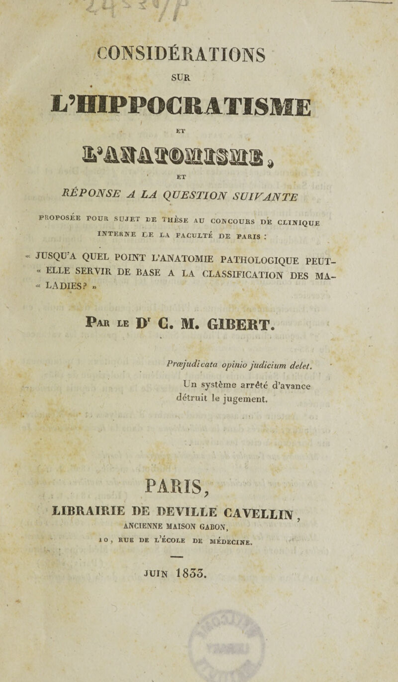 CONSIDERATIONS SUR ♦ I/’HIPPOCRATISME , • ‘ / ET • ET REPONSE A LA QUESTION SUIVANTE PROPOSEE POUR SUJET EE THESE AU CONCOURS DE CJLINIQUE INTERNE EE LA FACUJLTE DE PARIS : JUSQUfA QUEL POINT L’ANATOMIE PATHOLOGIQUE PEUT- « ELLE SERYIR DE BASE A LA CLASSIFICATION DES MA- « LADIES? » Pab ie Dr C. M. GIBERT. Prcejudicata opinio judicium delet. Un syst^me arrdte d’ayance detruit le jugement. PARIS, LIBRAIRIE RE REVILLE CAVELLIN ANCIENNE MAISON GABON, *1 10^ RUE DE L ECOliE DE MEDECINE, Juin 1853.