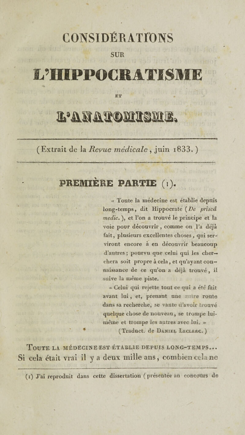 SUR Ij’HIPPOCRATISME ET r (Extrait de la Revue medicale, juin i833») 4 / PREMIERE PARTIE (i). « Toute la medecine est etablie depuis long-temps, dit Hippocrate (De prised medic. ), et l’on a trouve le principe et la voie pour decouvrir, comme on l’a deja fait, plusieurs excellentes choses, qui ser- viront encore a en decouvrir beaucoup d’autres; pourvu qne celui qui les cher— ehera soit propre a cela, et qu’ayant con- naissance de ce qu’on a deja trouve, il suive la meme piste. « Celui qui rejette tout ce qui a ete fait avant lui, et, prenant une mure route dans sa recherche, se vante d’avoir trouve quelque chose de nouveau, se trompe lui- rneme et trompe les autres avec lui. » 4 (Traduct. de Daniel Leclerc. ) r • , Z' Toute la m£decineest Etablie depuis long-temps... Si cela etail vrai il y a deux mille ans, combiencelane (i) J’ai reproduit dans cette dissertation (presentee au concotirs de