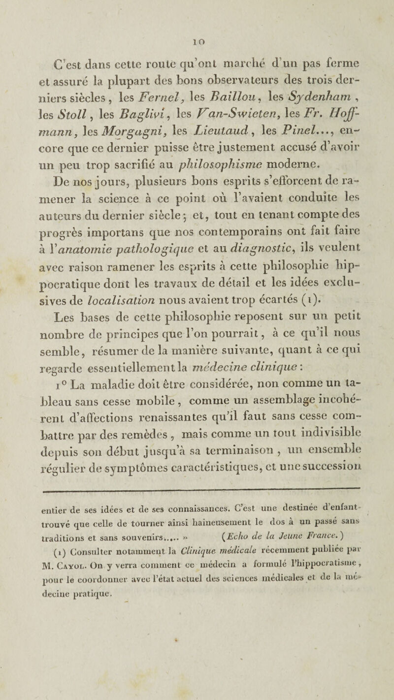 io Cest dans cette route qu’ont marche d un pas forme et assure la plupart cles bons observateurs des trois der- niers siecles, les Fernel, les Baillou, les Sydenham , les Stoll, les Baglivi, les Fan-Swieten, les Fi\ Hoff¬ mann, les Morgagni, les Lieutaud, les Pinelen¬ core que ce dernier puisse etre justement accuse d’avoir un peu trop saerifie au philosophisme moderne. De nos jours, plusieurs bons esprits s’efforcent de ra~ mener la science a ce point ou Favaient conduite les auteurs du dernier siecle \ et, tout en tenant compte des progres importans que nos contemporains ont fait faire a Yanatomie pathologiqae et au diagnostic, ils veulent avec raison ramener les esprits a cette philosophic liip- pocratique dont les travaux de detail et les idees exclu¬ sives de localisation nous avaient trop ecartes (i). Les bases de cette philosophic reposent sur un petit nombre de principes que Ton pourrait, a ce qu il nous semble, resumer de la manierc suivante, quant a ce qui regarde essentiellementla medecine clinique: i° La maladie doit etre consideree, non comme un ta¬ bleau sans cesse mobile , comme un assemblage incohe¬ rent d’affections renaissantes qu’il faut sans cesse com- battre par des retnedes , mais comme un tout indivisible depuis son debut jusqu’a sa terminaison , un ensemble regulier de symptomes caracteristiques, et une succession entier de ses idees et de ses connaissances. C’est une destinee d’enfant trouve que celle de tourner ainsi haineusement le dos a un passe sans traditions et sans souvenirs*.,.. » (Echo de la JeUnc France.') (1) Consul ter notainmeut la Clinique medicale receinment publiee par M. Cayol. On y verra comment ce inedecin a formule 1’hippocratisme, pour le coordonner avec l’etat actuel des sciences medicates et de la me* decine pratique. \