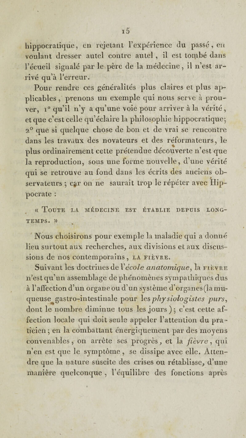 hippocratique, en rejetant Fexperience da passe, eu voulant dresser autel contre autel, il est tombe dans Fecueil signale par le pere de la medecine, il n’est ar¬ rive qu a l’erreur. Pour rendre ces generalites plus claires et plus ap- plicables , prenons un exemple qui nous serve a prou- ver, i° qu’il n’y a qu’une voie pour arriver a la verite, etque c’estcelle qu’eclaire la pliilosopliie hippocratique; 2° que si quelque chose de bon et de vrai se rencontre dans les travuux des novateurs et des reformateurs, le % plus ordinairement cette pretendue decouverte n’est que la reproduction, sous une forme nouvelle, d une verite qui se retrouve au fond dans les ecrits des anciens ob- servateurs ; c$r on ne saurait trop le repeter avec Hip- pocrate : (( ToUTE LA MEDECINE EST &TABLIE DEPUIS LONG- TEMPS. » Nous choisirons pour exemple la inaladie qui a donne lieu surtout aux recliercbes, aux divisions et aux discus¬ sions de nos contemporains, la fievre. Suivant les doctrines de Vecole anatomique, la fievre n’est qu’un assemblage de phenomenes sympathiques dus a l’affection d’un organeou d’un systeme d’organes(lamu- queuse^ gastro-intestinalc pour les physiologistes purs, dont le nombre diminue tous les jours); c’est cette af¬ fection locale qui doit seule appeler l’attention du pra ¬ ti cien ; en la combattant energiquement par des moyehs convenables * on arrete ses progres, et la fievre, qui n’en est que le symptome , se dissipe avec elle. Atten-* dre que la nature suscite des crises ou retablisse, d’lme manPere quelconque , Fequilibre des fonctions apres
