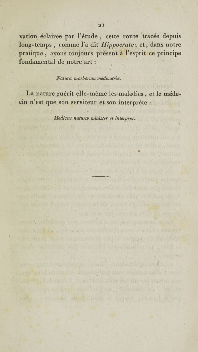 vation eclairee par l’etude , cette route trac£e depuis long-temps , comme la dit Hippocrates et, dans notre pratique , ayons tonjours present a l’esprit ce principe fondamental de notre art : Natura morborum medicatrix. La nature guerit elle-meme les maladies , et le rn^de- cin n’est que son serviteur et son interprete : Medic us natures minister et interpres.
