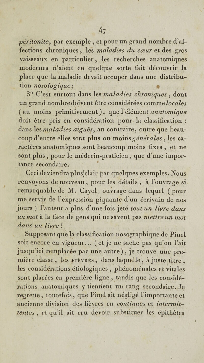 peritonite, par exemple , et pour un grand nombre de¬ fections chroniques, les maladies du cceur et des gros vaisseaux en particulier, les recherches anatomiques modernes n’aient en quelque sorte fait decouvrir la place que la maladie devait occuper dans une distribu¬ tion nosologique\ • 3° C’est surtout dans les maladies chroniques , dont un grand nombredoivent etre considerees commelocales ( au moins primitivement), que l1 element anatomique doit etre pris en consideration pour la classification : dans les maladies aigues, au contraire, outre que beau- coup d’entre elles sont plus ou moins genet ales , les ca- racteres anatomiques sont beaucoup moins fixes , et ne sont plus , pour le medecin-praticien, que d une impor¬ tance secondaire, Ceci deviendra plus'clair par quelques exemples. Nous renvoyons de nouveau , pour les details , a l ouvrage si remarquable de M. Cayol, ouvrage dans lequel (pour me servir de 1’expression piquante d un ecrivain de nos jours ) l’auteur a plus d une fois jete tout un Hare dans un mot a la face de gens qui ne savent pas mettre un mot dans un Hare ! Supposant que la classification nosographique de Pinel soit encore en vigueur... ( et je ne sache pas qu’on l’ait jusqu’ici remplacee par une autre), je trouve une pre¬ miere classe , les fievres , dans laquelle , a juste titre , les considerations etiologiques , phenomenales et vitales sont placees en premiere ligne , tandis que les conside¬ rations anatomiques y liemient un rang secondaire. Je regrette, toutefois, que Pinel ait neglige l importante et ancienne division des fievres en continues et intermit- tentes , et qu’il ait cru devoir substituer les epith^tes v