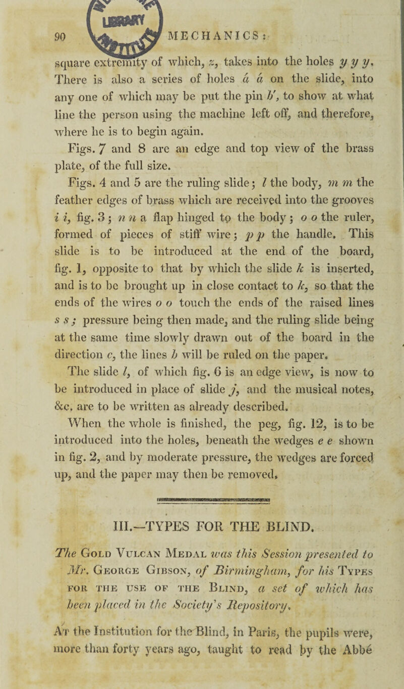 square extremity of which, z, takes into the holes y y y. There is also a series of holes a a on the slide, into any one of which may be put the pin h\ to show at what line the person using the machine left off, and therefore, where he is to begin again. Figs. 7 and 8 are an edge and top view of the brass plate, of the full size. Figs. 4 and 5 are the ruling slide j l the body, m m the feather edges of brass which are received into the grooves i iy fig. 3 ; n n a flap hinged to the body; o o the ruler, formed of pieces of stiff wire ; p p the handle. This slide is to be introduced at the end of the board, fig. 1, opposite to that by which the slide k is inserted, and is to be brought up in close contact to k, so that the ends of the wires o o touch the ends of the raised lines s s ; pressure being then made, and the ruling slide being at the same time slowly drawn out of the board in the direction c. the lines h will be ruled on the paper. The slide /, of which fig. 6 is an edge view, is now to be introduced in place of slide /, and the musical notes, &c. are to be written as already described. When the whole is finished, the peg, fig. 12, is to be introduced into the holes, beneath the wedges e e shown in fig. 2, and by moderate pressure, the wedges are forced up, and the paper may then be removed. III.—TYPES FOR THE BLIND. The Gold Vulcan Medal was this Session presented to Mr. George Gibson, of Birmingham, for his Types FOR THE USE OF THE BLIND, Cl Set of which has been placed in the Society's Repository, At the Institution for the Blind, in Paris, the pupils were, more than forty years ago, taught to read by the Abbe