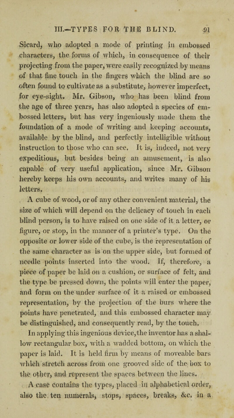 Sicard, who adopted a mode of printing in embossed characters, the forms of which, in consequence of their projecting from the paper, were easily recognized by means of that fine touch in the fingers which the blind are so often found to cultivate as a substitute, however imperfect, for eye-sight. Mr. Gibson, who has been blind from the age of three years, has also adopted a species of em¬ bossed letters, but has very ingeniously made them the foundation of a mode of writing and keeping accounts, available by the blind, and perfectly intelligible without instruction to those who can see. It is, indeed, not very expeditious, but besides being an amusement, is also capable of very useful application, since Mr. Gibson hereby keeps his own accounts, and writes many of his letters. A cube of wood, or of any other convenient material, the size of which will depend on the delicacy of touch in each blind person, is to have raised on one side of it a letter, or figure, or stop, in the manner of a printer’s type. On the opposite or lower side of the cube, is the representation of the same character as is on the upper side, but formed of needle points inserted into the wood. If, therefore, a piece of paper be laid on a cushion, or surface of felt, and the type be pressed down, the points will enter the paper, and form on the under surface of it a raised or embossed representation, by the projection of the burs where the points have penetrated, and this embossed character may be distinguished, and consequently read, by the touch. In applying this ingenious device, the inventor has a shal¬ low rectangular box, with a wadded bottom, on which the paper is laid. It is held firm by means of moveable bars which stretch across from one grooved side of the box to the other, and represent the spaces between the lines. A case contains the types, placed in alphabetical order, also the ten numerals, stops, spaces, breaks, &c. in a