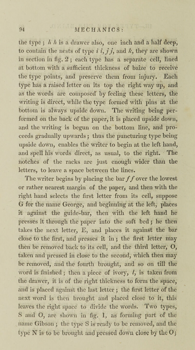 the type ; h h is a drawer also, one inch and a half deep, to contain the nests of type i i,jj’, and k, they are shown in section in fig. 2; each type has a separate cell, lined at bottom with a sufficient thickness of baize to receive the type points, and preserve them from injury. Each type has a raised letter on its top the right way up, and as the words are composed by feeling these letters, the writing is direct, while the type formed with pins at the bottom is always upside down. The writing being per¬ formed on the back of the paper, it is placed upside down, and the writing is begun on the bottom line, and pro¬ ceeds gradually upwards; thus the puncturing type being upside down, enables the writer to begin at the left hand, and spell his words direct, as usual, to the right. The notches of the racks are just enough wider than the letters, to leave a space between the lines. The writer begins by placing the bar // over the lowest or rather nearest margin of the paper, and then with the right hand selects the first letter from its cell, suppose G for the name George, and beginning at the left, places it against the guide-bar, then with the left hand he presses it through the paper into the soft bed; he then takes the next letter, E, and places it against the bar close to the first, and presses it in $ the first letter may then be removed back to its cell, and the third letter, O, taken and pressed in close to the second, which then may be removed, and the fourth brought, and so on till the word is finished 5 then a piece of ivory, l, is taken from the drawer, it is of the right thickness to form the space, and is placed against the last letter; the first letter of the next word is then brought and placed close to it, this leaves the right space to divide the words. Two types, S and O, are shown in fig. 1, as forming part of the name Gibson ; the type 3 is ready to be removed, and the type N is to be brought and pressed down close by the O;