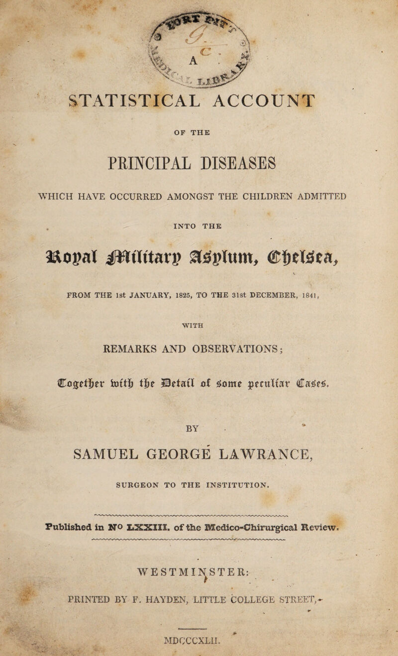 STATISTICAL ACCOUNT OF THE PRINCIPAL DISEASES WHICH HAVE OCCURRED AMONGST THE CHILDREN ADMITTED INTO THE JWlttacp ©Jjeteea, FROM THE 1st JANUARY, 1825, TO THE 31st DECEMBER, 1841, WITH REMARKS AND OBSERVATIONS; CogeiJjer t|ie Hetail ot some peculiar Ca£e£* BY SAMUEL GEORGE LAWRANCE, SURGEON TO THE INSTITUTION. Published in NO LXKII1. of the Mcdieo-Chirurgical Review. WESTMINSTER: PRINTED BY F. HAYDEN, LITTLE COLLEGE STREET,~ MDCCCXLII.