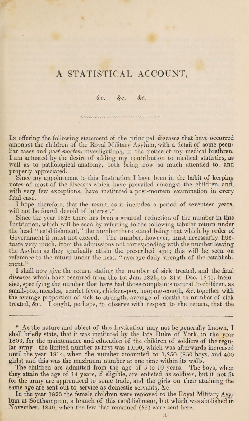 &c. S{C. 8)-c. In offering' the following statement of the principal diseases that have occurred amongst the children of the Royal Military Asylum, with a detail of some pecu¬ liar cases and post-mortem investigations, to the notice of my medical brethren, I am actuated by the desire of adding my contribution to medical statistics, as well as to pathological anatomy, both being now so much attended to, and properly appreciated. Since my appointment to this Institution I have been in the habit of keeping notes of most of the diseases which have prevailed amongst the children, and, with very few exceptions, have instituted a post-mortem examination in every fatal case. I hope, therefore, that the result, as it includes a period of seventeen years, will not be found devoid of interest.* Since the year 1828 there has been a gradual reduction of the number in this Institution, which will be seen by referring to the following tabular return under the head “ establishment/’ the number there stated being that which by order of Government it must not exceed. The number, however, must necessarily fluc¬ tuate very much, from the admissions not corresponding with the number leaving the Asylum as they gradually attain the prescribed age; this will be seen on reference to the return under the head “ average daily strength of the establish¬ ment.” I shall now give the return stating the number of sick treated, and the fatal diseases which have occurred from the 1st Jan. 1825, to 31st Dec. 1841, inclu¬ sive, specifying the number that have had those complaints natural to children, as small-pox, measles, scarlet fever, chicken-pox, hooping-cough, &c. together with the average proportion of sick to strength, average of deaths to number of sick treated, &c. I ought, perhaps, to observe with respect to the return, that the * As the nature and object of this Institution may not be generally known, I shall briefly state, that it was instituted by the late Duke of York, in the year 1803, for the maintenance and education of the children of soldiers of the regu¬ lar army : the limited number at first was 1,000, which was afterwards increased until the year 1814, when the number amounted to 1,250 (850 boys, and 400 girls) and this was the maximum number at one time within its walls. The children are admitted from the age of 5 to 10 years. The boys, when they attain the age of 14 years, if eligible, are enlisted as soldiers, but if not fit for the army are apprenticed to some trade, and the girls on their attaining the same age are sent out to service as domestic servants, &c. In the year 1823 the female children were removed to the Royal Military Asy¬ lum at Southampton, a branch of this establishment, but which was abolished in November, 1840, when the few that remained (52) were sent here.