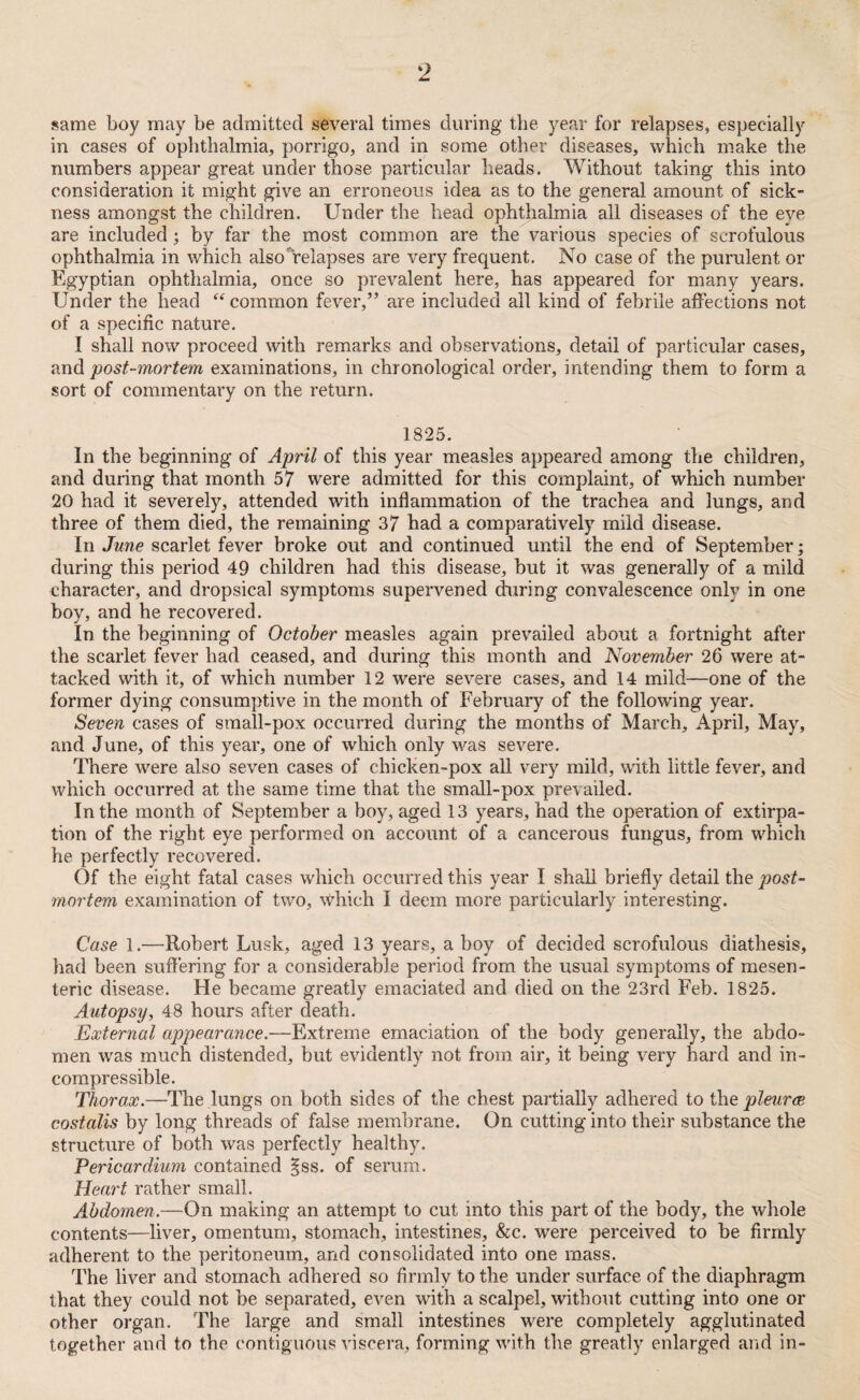same boy may be admitted several times during the year for relapses, especially in cases of ophthalmia, porrigo, and in some other diseases, which make the numbers appear great under those particular heads. Without taking this into consideration it might give an erroneous idea as to the general amount of sick¬ ness amongst the children. Under the head ophthalmia all diseases of the eve are included ; by far the most common are the various species of scrofulous ophthalmia in which also'relapses are very frequent. No case of the purulent or Egyptian ophthalmia, once so prevalent here, has appeared for many years. Under the head “ common fever,” are included all kind of febrile affections not of a specific nature. I shall now proceed with remarks and observations, detail of particular cases, and post-mortem examinations, in chronological order, intending them to form a sort of commentary on the return. 1825. In the beginning of April of this year measles appeared among the children, and during that month 57 were admitted for this complaint, of which number 20 had it severely, attended with inflammation of the trachea and lungs, and three of them died, the remaining 37 had a comparatively mild disease. In June scarlet fever broke out and continued until the end of September; during this period 49 children had this disease, but it was generally of a mild character, and dropsical symptoms supervened during convalescence only in one boy, and he recovered. In the beginning of October measles again prevailed about a fortnight after the scarlet fever had ceased, and during this month and November 26 were at¬ tacked with it, of which number 12 were severe cases, and 14 mild—one of the former dying consumptive in the month of February of the following year. Seven cases of small-pox occurred during the months of March, April, May, and June, of this year, one of which only was severe. There were also seven cases of chicken-pox all very mild, with little fever, and which occurred at the same time that the small-pox prevailed. In the month of September a boy, aged 13 years, had the operation of extirpa¬ tion of the right eye performed on account of a cancerous fungus, from which he perfectly recovered. Of the eight fatal cases which occurred this year I shall briefly detail the post¬ mortem examination of two, \Vhich I deem more particularly interesting. Case 1.—Robert Lusk, aged 13 years, a boy of decided scrofulous diathesis, had been suffering for a considerable period from the usual symptoms of mesen¬ teric disease. He became greatly emaciated and died on the 23rd Feb. 1825. Autopsy, 48 hours after death. External appearance.—Extreme emaciation of the body generally, the abdo¬ men was much distended, but evidently not from air, it being very hard and in¬ compressible. Thorax.—The lungs on both sides of the chest partially adhered to the pleura; costalis by long threads of false membrane. On cutting into their substance the structure of both was perfectly healthy. Pericardium contained §ss. of serum. Heart rather small. Abdomen.—On making an attempt to cut into this part of the body, the whole contents—liver, omentum, stomach, intestines, &c. were perceived to be firmly adherent to the peritoneum, and consolidated into one mass. The liver and stomach adhered so firmly to the under surface of the diaphragm that they could not be separated, even with a scalpel, without cutting into one or other organ. The large and small intestines were completely agglutinated together and to the contiguous viscera, forming with the greatly enlarged and in-