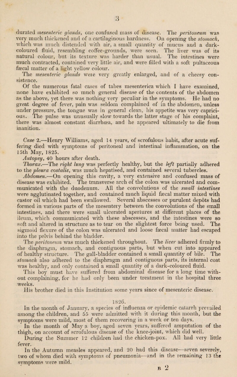 durated mesenteric ylands, one confused mass of disease. The peritoneum was very much thickened and of a cartilaginous hardness. On opening the stomach, which was much distended with air, a small quantity of mucus and a dark- coloured fluid, resembling coffee-grounds, were seen. The liver was of its natural colour, but its texture was harder than usual. The intestines were much contracted, contained very little air, and were filled with a soft pultaceous faecal matter of a light yellow colour. The mesenteric glands were very greatly enlarged, and of a cheesy con¬ sistence. Of the numerous fatal cases of tabes mesenterica which I have examined, none have exhibited so much general disease of the contents of the abdomen as the above, yet there was nothing very peculiar in the symptoms. He had no great degree of fever, pain was seldom complained of in the abdomen, unless under pressure, the tongue was in general clean, his appetite was very caprici¬ ous. The pulse was unusually slow towards the latter stage of his complaint, there was almost constant diarrhoea, and he appeared ultimately to die from inanition. Case 2.—Henry Williams, aged 14 years, of scrofulous habit, after acute suf¬ fering died with symptoms of peritoneal and intestinal inflammation, on the 15th May, 1825. Autopsy, 40 hours after death. Thorax.—The right lung was perfectly healthy, but the left partially adhered to the pleura costalis, was much hepatised, and contained several tubercles. Abdomen.—On opening this cavity, a very extensive and confused mass of disease was exhibited. The transverse arch of the colon was ulcerated and com¬ municated with the duodenum. All the convolutions of the small intestines were agglutinated together, and contained much liquid faecal matter mixed with castor oil which had been swallowed. Several abscesses or purulent depots had formed in various parts of the mesentery between the convolutions of the small intestines, and there were small ulcerated apertures at different places of the ileum, which communicated with these abscesses, and the intestines were so soft and altered in structure as to tear on the slightest force being used. The sigmoid flexure of the colon was ulcerated and loose faecal matter had escaped into the pelvis behind the bladder. The peritoneum was much thickened throughout. The liver adhered firmly to the diaphragm, stomach, and contiguous parts, but when cut into appeared of healthy structure. The gall-bladder contained a small quantity of bile. The stomach also adhered to the diaphragm and contiguous parts, its internal coat was healthy, and only contained a small quantity of a dark-coloured fluid. This boy must have suffered from abdominal disease for a long time with¬ out complaining, for he had only been under treatment in the hospital three weeks. His brother died in this Institution some years since of mesenteric disease. 1826. In the month of January, a species of influenza or epidemic catarrh prevailed among the children, and 55 were admitted with it during this month, but the symptoms were mild, most of them recovering in a week or ten days. In the month of May a boy, aged seven years, suffered amputation of the thigh, on account of scrofulous disease of the knee-joint, which did well. During the Summer 12 children had the chicken-pox. All had very little fever. In the Autumn measles appeared, and 20 had this disease—seven severely, two of whom died with symptoms of pneumonia—and in the remaining 13 the symptoms were mild.