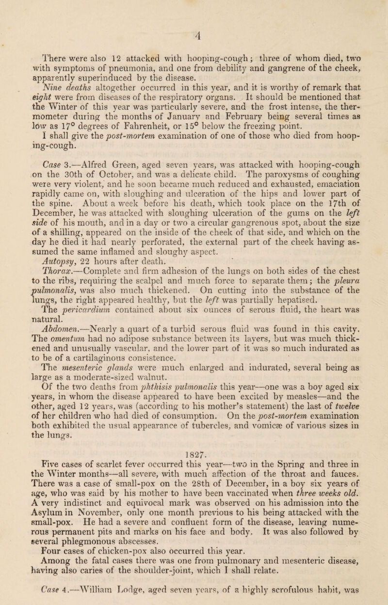 There were also 12 attacked with hooping-cough; three of whom died, two with symptoms of pneumonia, and one from debility and gangrene of the cheek, apparently superinduced by the disease. Nine deaths altogether occurred in this year, and it is worthy of remark that eight were from diseases of the respiratory organs. It should be mentioned that the Vvhnter of this year was particularly severe, and the frost intense, the ther¬ mometer during the months of January and February being several times as low as 17° degrees of Fahrenheit, or 15° below the freezing point. 1 shall give the post-mortem examination of one of those who died from hoop¬ ing-cough. Case 3.—Alfred Green, aged seven years, was attacked with hooping-cough on the 30th of October, and was a delicate child. The paroxysms of coughing were very violent, and he soon became much reduced and exhausted, emaciation rapidly came on, with sloughing and ulceration of the hips and lower part of the spine. About a week before his death, which took place on the 17th of December, he was attacked with sloughing ulceration of the gums on the left side of his mouth, and in a day or two a circular gangrenous spot, about the size of a shilling, appeared on the inside of the cheek of that side, and which on the day he died it had nearly perforated, the external part of the cheek having as¬ sumed the same inflamed and sloughy aspect. Autopsy, 22 hours after death. Thorax.—Complete and firm adhesion of the lungs on both sides of the chest to the ribs, requiring the scalpel and much force to separate them; the pleura pulmonalis, was also much thickened. On cutting into the substance of the lungs, the right appeared healthy, but the left was partially hepatised. The pericardium contained about six ounces of serous fluid, the heart was natural. Abdomen.—Nearly a quart of a turbid serous fluid was found in this cavity. The omentum had no adipose substance between its layers, but was much thick¬ ened and unusually vascular, and the lower part of it was so much indurated as to be of a cartilaginous consistence. The mesenteric glands were much enlarged and indurated, several being as large as a moderate-sized walnut. Of the two deaths from phthisis pulmonalis this year—one was a boy aged six years, in whom the disease appeared to have been excited by measles—and the other, aged 12 years, was (according to his mother’s statement) the last of twelve of her children who had died of consumption. On the post-mortem examination both exhibited the usual appearance of tubercles, and vomicae of various sizes in the lungs. 1827. Five cases of scarlet fever occurred this year—two in the Spring and three in the Winter months—all severe, with much affection of the throat and fauces. There was a case of small-pox on the 28th of December, in a boy six years of age, who was said by his mother to have been vaccinated when three weeks old. A very indistinct and equivocal mark was observed on his admission into the Asylum in November, only one month previous to his being attacked with the small-pox. He had a severe and confluent form of the disease, leaving nume¬ rous permanent pits and marks on his face and body. It was also followed by several phlegmonous abscesses. Four cases of chicken-pox also occurred this year. Among the fatal cases there was one from pulmonary and mesenteric disease, having also caries of the shoulder-joint, which I shall relate. Case 4.—William Lodge, aged seven years, of a highly scrofulous habit, was