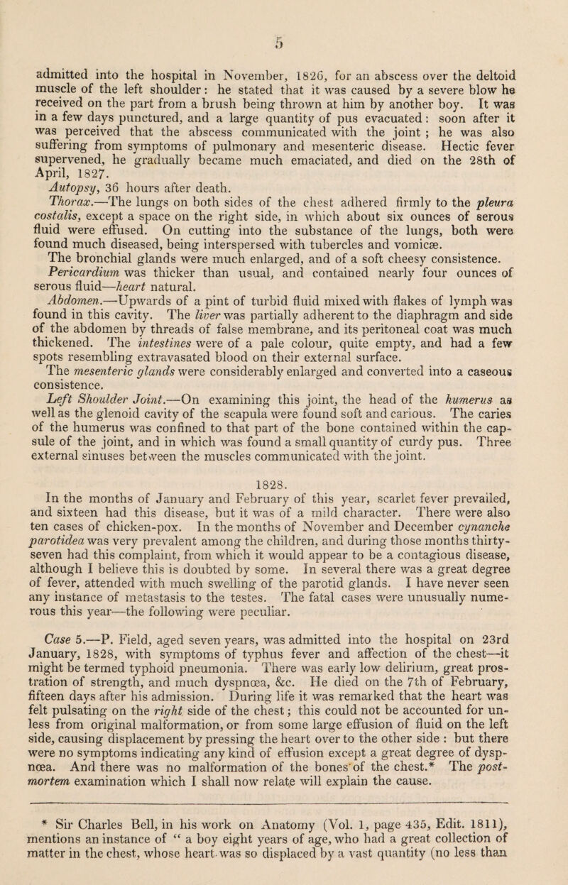 admitted into the hospital in November, 1826, for an abscess over the deltoid muscle of the left shoulder: he stated that it was caused by a severe blow he received on the part from a brush being- thrown at him by another boy. It was in a few days punctured, and a large quantity of pus evacuated: soon after it was perceived that the abscess communicated with the joint ; he was also suffering from symptoms of pulmonary and mesenteric disease. Hectic fever supervened, he gradually became much emaciated, and died on the 28th of April, 1827. Autopsy, 36 hours after death. Thorax.—The lungs on both sides of the chest adhered firmly to the pleura cost alls, except a space on the right side, in which about six ounces of serous fluid were effused. On cutting into the substance of the lungs, both were found much diseased, being interspersed with tubercles and vomicae. The bronchial glands were much enlarged, and of a soft cheesy consistence. Pericardium was thicker than usual, and contained nearly four ounces of serous fluid—heart natural. Abdomen.—Upwards of a pint of turbid fluid mixed with flakes of lymph was found in this cavity. The liver was partially adherent to the diaphragm and side of the abdomen by threads of false membrane, and its peritoneal coat was much thickened. The intestines were of a pale colour, quite empty, and had a few spots resembling extravasated blood on their external surface. The mesenteric glands were considerably enlarged and converted into a caseous consistence. Left Shoulder Joint.—On examining this joint, the head of the humerus as well as the glenoid cavity of the scapula were found soft and carious. The caries of the humerus was confined to that part of the bone contained within the cap¬ sule of the joint, and in which was found a small quantity of curdy pus. Three external sinuses between the muscles communicated with the joint. 1828. In the months of January and February of this year, scarlet fever prevailed, and sixteen had this disease, but it was of a mild character. There were also ten cases of chicken-pox. In the months of November and December cynanche parotidea was very prevalent among the children, and during those months thirty- seven had this complaint, from which it would appear to be a contagious disease, although I believe this is doubted by some. In several there was a great degree of fever, attended with much swelling of the parotid glands. I have never seen any instance of metastasis to the testes. The fatal cases were unusually nume¬ rous this year—the following were peculiar. Case 5.—P. Field, aged seven years, was admitted into the hospital on 23rd January, 1828, with symptoms of typhus fever and affection of the chest—-it might be termed typhoid pneumonia. There was early low delirium, great pros¬ tration of strength, and much dyspnoea, &c. He died on the 7th of February, fifteen days after his admission. During life it was remarked that the heart was felt pulsating on the right side of the chest; this could not be accounted for un¬ less from original malformation, or from some large effusion of fluid on the left side, causing displacement by pressing the heart over to the other side : but there were no symptoms indicating any kind of effusion except a great degree of dysp¬ noea. And there was no malformation of the bones'of the chest.* The post¬ mortem examination which I shall now relate will explain the cause. * Sir Charles Bell, in his work on Anatomy (Vol. 1, page 435, Edit. 1811), mentions an instance of “ a boy eight years of age, who had a great collection of matter in the chest, whose heart-was so displaced by a vast quantity (no less than