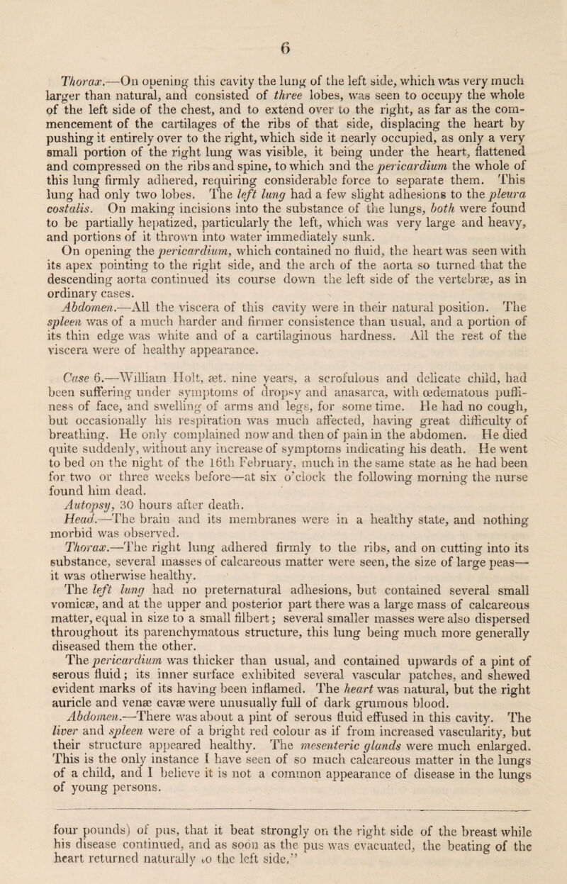 Thorax.—On opening this cavity the lung of the left side, which was very much larger than natural, and consisted of three lobes, was seen to occupy the whole of the left side of the chest, and to extend over to the right, as far as the com¬ mencement of the cartilages of the ribs of that side, displacing the heart by pushing it entirely over to the right, which side it nearly occupied, as only a very small portion of the right lung was visible, it being under the heart, flattened and compressed on the ribs and spine, to which and the pericardium the whole of this lung firmly adhered, requiring considerable force to separate them. This lung had only two lobes. The left lung had a few slight adhesions to the pleura costalis. On making incisions into the substance of the lungs, both were found to be partially hepatized, particularly the left, which was very large and heavy, and portions of it thrown into water immediately sunk. On opening the pericardium, which contained no fluid, the heart was seen with its apex pointing to the right side, and the arch of the aorta so turned that the descending aorta continued its course down the left side of the vertebrae, as in ordinary cases. Abdomen.—All the viscera of this cavity were in their natural position. The spleen was of a much harder and firmer consistence than usual, and a portion of its thin edge was white and of a cartilaginous hardness. All the rest of the viscera were of healthy appearance. Case 6.—William Holt, set. nine years, a scrofulous and delicate child, had been suffering under symptoms of dropsy and anasarca, with oedematous puffi- ness of face, and swelling of arms and legs, for some time. He had no cough, but occasionally his respiration was much affected, having great difficulty of breathing. He only complained nowand then of pain in the abdomen. He died quite suddenly, without any increase of symptoms indicating his death. He went to bed on the night of the 16th February, much in the same state as he had been for two or three weeks before—at six o’clock the following morning the nurse found him dead. Autopsy, 30 hours after death. Head.—The brain and its membranes were in a healthy state, and nothing morbid was observed. Thorax.—The right lung adhered firmly to the ribs, and on cutting into its substance, several masses of calcareous matter were seen, the size of large peas— it was otherwise healthy. The left lung had no preternatural adhesions, but contained several small vomicae, and at the upper and posterior part there was a large mass of calcareous matter, equal in size to a small filbertseveral smaller masses were also dispersed throughout its parenchymatous structure, this lung being much more generally diseased them the other. The pericardium was thicker than usual, and contained upwards of a pint of serous fluid; its inner surface exhibited several vascular patches, and shewed evident marks of its having been inflamed. The heart was natural, but the right auricle and venae cavae were unusually full of dark grumous blood. Abdomen.—There was about a pint of serous fluid effused in this cavity. The liver and spleen were of a bright red colour as if from increased vascularity, but their structure appeared healthy. The mesenteric glands were much enlarged. This is the only instance l have seen of so much calcareous matter in the lungs of a child, and I believe it is not a common appearance of disease in the lungs of young persons. four pounds) of pus, that it beat strongly on the right side of the breast while his disease continued, and as soon as the pus was evacuated, the beating of the heart returned naturally m the left side.”