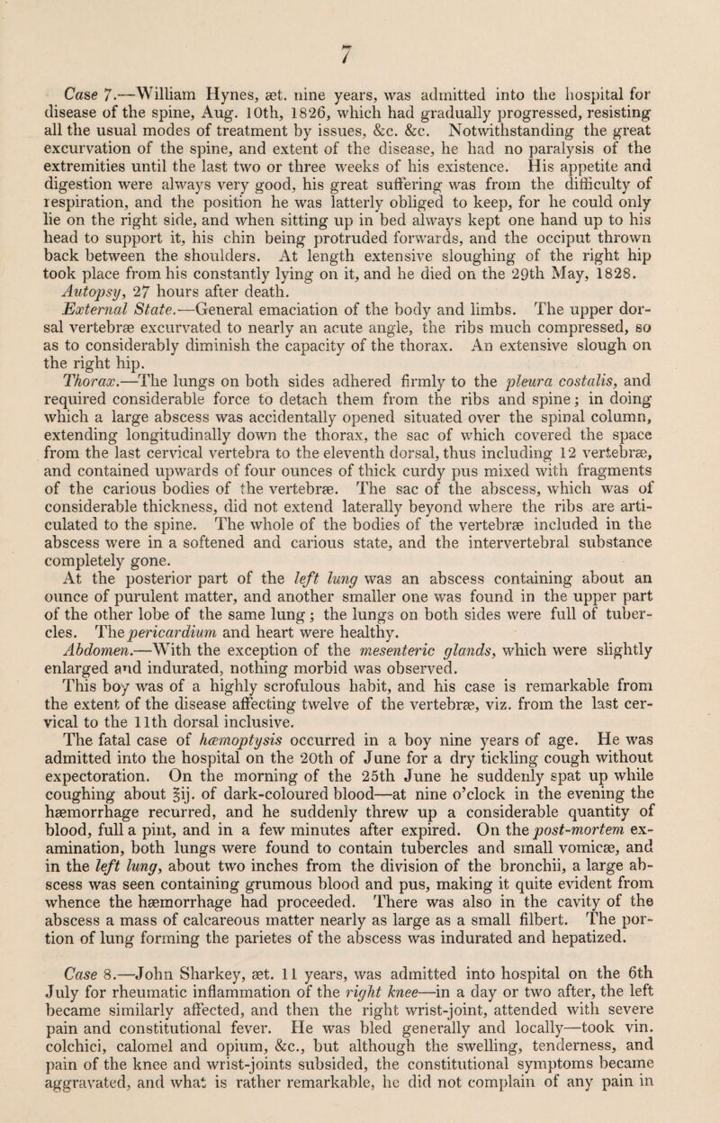/ Case 7.—William Hynes, set. nine years, was admitted into the hospital for disease of the spine, Aug. 10th, 1826, which had gradually progressed, resisting all the usual modes of treatment by issues, &c. &c. Notwithstanding the great excurvation of the spine, and extent of the disease, he had no paralysis of the extremities until the last two or three weeks of his existence. His appetite and digestion were always very good, his great suffering was from the difficulty of respiration, and the position he was latterly obliged to keep, for he could only lie on the right side, and when sitting up in bed always kept one hand up to his head to support it, his chin being protruded forwards, and the occiput thrown back between the shoulders. At length extensive sloughing of the right hip took place from his constantly lying on it, and he died on the 29th May, 1828. Autopsy, 27 hours after death. External State.—General emaciation of the body and limbs. The upper dor¬ sal vertebrae excurvated to nearly an acute angle, the ribs much compressed, so as to considerably diminish the capacity of the thorax. An extensive slough on the right hip. Thorax.—The lungs on both sides adhered firmly to the pleura costalis, and required considerable force to detach them from the ribs and spine; in doing which a large abscess was accidentally opened situated over the spinal column, extending longitudinally down the thorax, the sac of which covered the space from the last cervical vertebra to the eleventh dorsal, thus including 12 vertebrae, and contained upwards of four ounces of thick curdy pus mixed with fragments of the carious bodies of the vertebrae. The sac of the abscess, which was of considerable thickness, did not extend laterally beyond where the ribs are arti¬ culated to the spine. The whole of the bodies of the vertebrae included in the abscess were in a softened and carious state, and the intervertebral substance completely gone. At the posterior part of the left lung was an abscess containing about an ounce of purulent matter, and another smaller one was found in the upper part of the other lobe of the same lung ; the lungs on both sides were full of tuber¬ cles. The pericardium and heart were healthy. Abdomen.—With the exception of the mesenteric glands, which were slightly enlarged and indurated, nothing morbid was observed. This boy was of a highly scrofulous habit, and his case is remarkable from the extent of the disease affecting twelve of the vertebrae, viz. from the last cer¬ vical to the 11th dorsal inclusive. The fatal case of haemoptysis occurred in a boy nine years of age. He was admitted into the hospital on the 20th of June for a dry tickling cough without expectoration. On the morning of the 25th June he suddenly spat up while coughing about §ij. of dark-coloured blood—at nine o’clock in the evening the haemorrhage recurred, and he suddenly threw up a considerable quantity of blood, full a pint, and in a few minutes after expired. On the post-mortem ex¬ amination, both lungs were found to contain tubercles and small vomicae, and in the left lung, about two inches from the division of the bronchii, a large ab¬ scess was seen containing grumous blood and pus, making it quite evident from whence the haemorrhage had proceeded. There was also in the cavity of the abscess a mass of calcareous matter nearly as large as a small filbert. The por¬ tion of lung forming the parietes of the abscess was indurated and hepatized. Case 8.—'John Sharkey, set. 11 years, was admitted into hospital on the 6th July for rheumatic inflammation of the right knee—in a day or two after, the left became similarly affected, and then the right wrist-joint, attended with severe pain and constitutional fever. He was bled generally and locally—took vin. colchici, calomel and opium, &c., but although the swelling, tenderness, and pain of the knee and wrist-joints subsided, the constitutional symptoms became aggravated, and what is rather remarkable, he did not complain of any pain in
