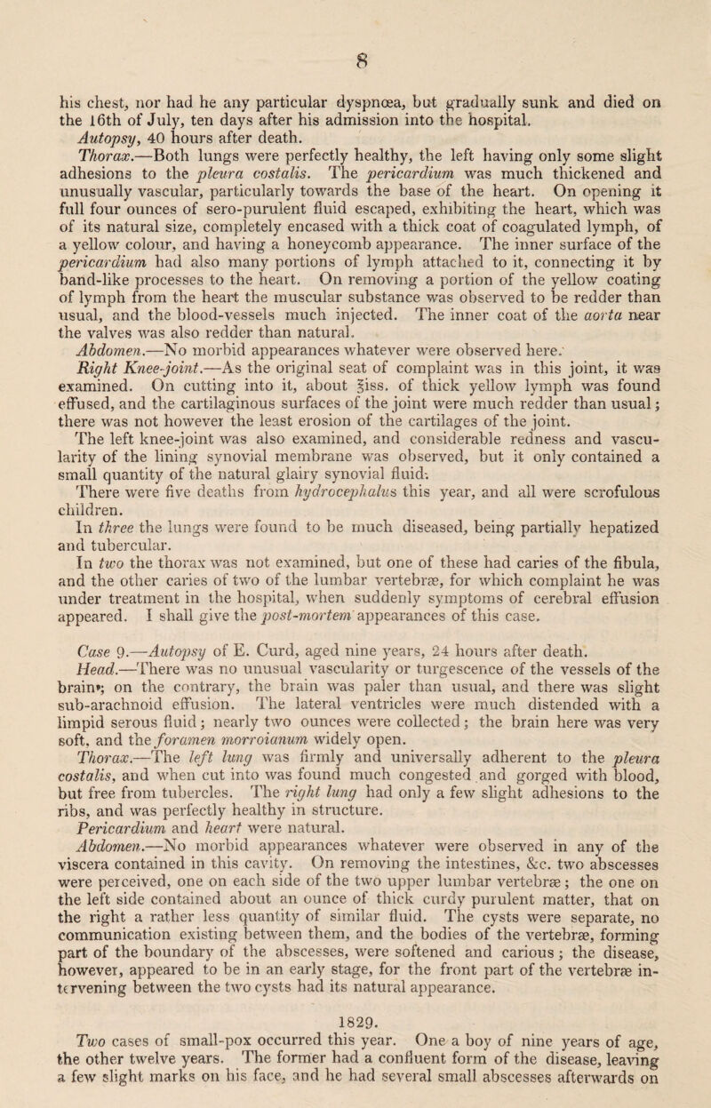 his chest, nor had he any particular dyspnoea, but gradually sunk and died on the 16th of July, ten days after his admission into the hospital. Autopsy, 40 hours after death. Thorax.—Both lungs were perfectly healthy, the left having only some slight adhesions to the pleura costalis. The pericardium was much thickened and unusually vascular, particularly towards the base of the heart. On opening it full four ounces of sero-purulent fluid escaped, exhibiting the heart, which was of its natural size, completely encased with a thick coat of coagulated lymph, of a yellow colour, and having a honeycomb appearance. The inner surface of the pericardium had also many portions of lymph attached to it, connecting it by band-like processes to the heart. On removing a portion of the yellow coating of lymph from the heart the muscular substance was observed to be redder than usual, and the blood-vessels much injected. The inner coat of the aorta near the valves was also redder than natural. Abdomen.—No morbid appearances whatever were observed here.' Right Knee-joint.—As the original seat of complaint was in this joint, it was examined. On cutting into it, about §iss. of thick yellow lymph was found effused, and the cartilaginous surfaces of the joint were much redder than usual; there was not however the least erosion of the cartilages of the joint. The left knee-joint was also examined, and considerable redness and vascu¬ larity of the lining synovial membrane was observed, but it only contained a small quantity of the natural glairy synovial fluid-. There were five deaths from hydrocephalus, this year, and all were scrofulous children. In three the lungs were found to be much diseased, being partially hepatized and tubercular. In two the thorax was not examined, but one of these had caries of the fibula, and the other caries of two of the lumbar vertebrae, for which complaint he was under treatment in the hospital, when suddenly symptoms of cerebral effusion appeared. I shall give the post-mortem appearances of this case. Case 9.—Autopsy of E. Curd, aged nine years, 24 hours after death. Head.—There was no unusual vascularity or turgescence of the vessels of the brain*; on the contrary, the brain was paler than usual, and there was slight sub-arachnoid effusion. The lateral ventricles were much distended with a limpid serous fluid; nearly two ounces were collected; the brain here was very soft, and the foramen morroianum widely open. Thorax.—The left lung was firmly and universally adherent to the pleura costalis, and when cut into was found much congested and gorged with blood, but free from tubercles. The right lung had only a few slight adhesions to the ribs, and was perfectly healthy in structure. Pericardium and heart were natural. Abdomen.—No morbid appearances whatever were observed in any of the viscera contained in this cavity. On removing the intestines, &c. two abscesses were perceived, one on each side of the two upper lumbar vertebrae; the one on the left side contained about an ounce of thick curdy purulent matter, that on the right a rather less quantity of similar fluid. The cysts were separate, no communication existing between them, and the bodies of the vertebrae, forming part of the boundary of the abscesses, were softened and carious; the disease, however, appeared to be in an early stage, for the front part of the vertebrae in¬ tervening between the two cysts had its natural appearance. 1829. Two cases of small-pox occurred this year. One a boy of nine years of age, the other twelve years. The former had a confluent form of the disease, leaving a few slight marks on his face, and he had several small abscesses afterwards on