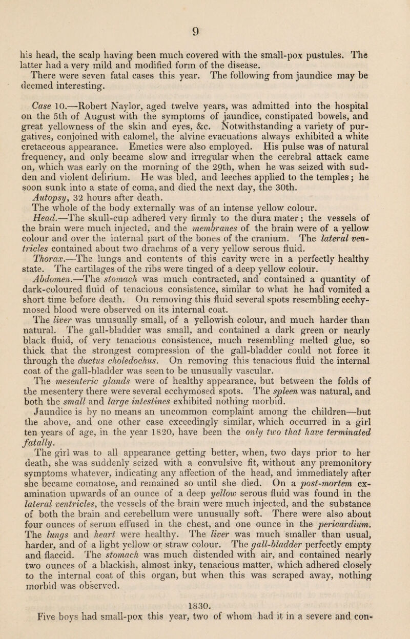 his head, the scalp having been much covered with the small-pox pustules. The latter had a very mild and modified form of the disease. There were seven fatal cases this year. The following from jaundice may be deemed interesting. Case 10.—Robert Naylor, aged twelve years, was admitted into the hospital on the 5th of August with the symptoms of jaundice, constipated bowels, and great yellowness of the skin and eyes, &c. Notwithstanding a variety of pur¬ gatives, conjoined with calomel, the alvine evacuations always exhibited a white cretaceous appearance. Emetics were also employed. His pulse was of natural frequency, and only became slow and irregular when the cerebral attack came on, which was early on the morning of the 29th, when he was seized with sud¬ den and violent delirium. He was bled, and leeches applied to the temples; he soon sunk into a state of coma, and died the next day, the 30th. Autopsy, 32 hours after death. The whole of the body externally was of an intense yellow colour. Head.—The skull-cup adhered very firmly to the dura mater; the vessels of the brain were much injected, and the membranes of the brain were of a yellow colour and over the internal part of the bones of the cranium. The lateral ven¬ tricles contained about two drachms of a very yellow serous fluid. Thorax.—The lungs and contents of this cavity were in a perfectly healthy state. The cartilages of the ribs were tinged of a deep yellow colour. Abdomen.—The stomach was much contracted, and contained a quantity of dark-coloured fluid of tenacious consistence, similar to what he had vomited a short time before death. On removing this fluid several spots resembling ecchy- mosed blood were observed on its internal coat. The liver was unusually small, of a yellowish colour, and much harder than natural. The gall-bladder was small, and contained a dark green or nearly black fluid, of very tenacious consistence, much resembling melted glue, so thick that the strongest compression of the gall-bladder could not force it through the ductus choledochus. On removing this tenacious fluid the internal coat of the gall-bladder was seen to be unusually vascular. The mesenteric glands were of healthy appearance, but between the folds of the mesentery there were several ecchymosed spots. The spleen was natural, and both the small and large intestines exhibited nothing morbid. Jaundice is by no means an uncommon complaint among the children—but the above, and one other case exceedingly similar, which occurred in a girl ten years of age, in the year 1820, have been the only two that have terminated fatally. The girl was to all appearance getting better, when, two days prior to her death, she was suddenly seized with a convulsive fit, without any premonitory symptoms whatever, indicating any affection of the head, and immediately after she became comatose, and remained so until she died. On a post-mortem ex¬ amination upwards of an ounce of a deep yellow serous fluid was found in the lateral ventricles, the vessels of the brain were much injected, and the substance of both the brain and cerebellum were unusually soft. There were also about four ounces of serum effused in the chest, and one ounce in the pericardium. The lungs and heart were healthy. The liver was much smaller than usual, harder, and of a light yellow or straw colour. The gall-bladder perfectly empty and flaccid. The stomach was much distended with air, and contained nearly two ounces of a blackish, almost inky, tenacious matter, which adhered closely to the internal coat of this organ, but when this was scraped away, nothing morbid was observed. 1830. Five boys had small-pox this year, two of whom had it in a severe and con»