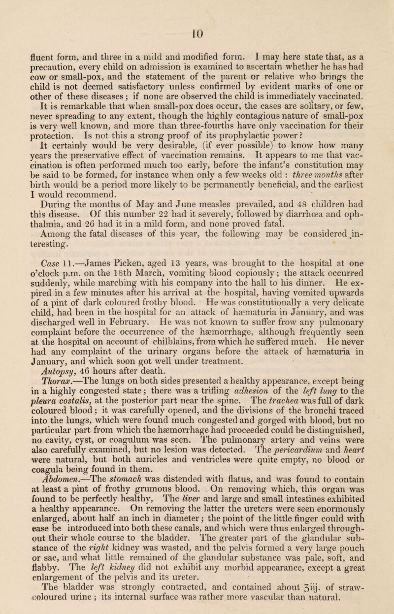fluent form, and three in a mild and modified form. I may here state that, as a precaution, every child on admission is examined to ascertain whether he has had cow or small-pox, and the statement of the parent or relative who brings the child is not deemed satisfactory unless confirmed by evident marks of one or other of these diseases; if none are observed the child is immediately vaccinated. It is remarkable that when small-pox does occur, the cases are solitary, or few, never spreading to any extent, though the highly contagious nature of small-pox is very well known, and more than three-fourths have only vaccination for their protection. Is not this a strong proof of its prophylactic power? It certainly would be very desirable, (if ever possible) to know how many years the preservative effect of vaccination remains. It appears to me that vac¬ cination is often performed much too early, before the infant’s constitution may be said to be formed, for instance when only a few weeks old : three months after birth would be a period more likely to be permanently beneficial, and the earliest I would recommend. During the months of May and June measles prevailed, and 48 children had this disease. Of this number 22 had it severely, followed by diarrhoea and oph¬ thalmia, and 26 had it in a mild form, and none proved fatal. Among the fatal diseases of this year, the following may be considered in¬ teresting. Case 11.—James Picken, aged 13 years, was brought to the hospital at one o’clock p.m. on the 18th March, vomiting blood copiously; the attack occurred suddenly, while marching with his company into the hall to his dinner. He ex¬ pired in a few minutes after his arrival at the hospital, having vomited upwards of a pint of dark coloured frothy blood. He was constitutionally a very delicate child, had been in the hospital for an attack of hsematuria in January, and was discharged well in February. He was not known to suffer frow any pulmonary complaint before the occurrence of the haemorrhage, although frequently seen at the hospital on account of chilblains, from which he suffered much. He never had any complaint of the urinary organs before the attack of hsematuria in January, and which soon got well under treatment. Autopsy, 46 hours after death. Thorax.—The lungs on both sides presented a healthy appearance, except being in a highly congested state; there was a trifling adhesion of the left lung to the pleura costalis, at the posterior part near the spine. The trachea was full of dark coloured blood; it was carefully opened, and the divisions of the bronchi traced into the lungs, which were found much congested and gorged with blood, but no particular part from which the haemorrhage had proceeded could be distinguished, no cavity, cyst, or coagulum was seen. The pulmonary artery and veins were also carefully examined, but no lesion was detected. The pericardium and heart were natural, but both auricles and ventricles were quite empty, no blood or coagula being found in them. Abdomen.—The stomach was distended with flatus, and was found to contain at least a pint of frothy grumous blood. On removing which, this organ was found to be perfectly healthy, The liver and large and small intestines exhibited a healthy appearance. On removing the latter the ureters were seen enormously enlarged, about half an inch in diameter; the point of the little finger could with ease be introduced into both these canals, and which were thus enlarged through¬ out their whole course to the bladder. The greater part of the glandular sub¬ stance of the right kidney was wasted, and the pelvis formed a very large pouch or sac, and what little remained of the glandular substance was pale, soft, and flabby. The left kidney did not exhibit any morbid appearance, except a great enlargement of the pelvis and its ureter. The bladder was strongly contracted, and contained about 3hj. of straw- coloured urine ; its internal surface was rather more vascular than natural.